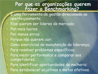 Por que as organizações querem fazer o Benchmarking?  É uma ferramenta de gestão direcionada ao aperfeiçoamento;  Elas querem ser lideres de mercado;  Por mais lucros;  Por menos erros;  Porque não querem cair;  Como exercícios de manutenção da liderança;  Para resolver problemas específicos;  Para medir performance e comparar aos competidores;  Para identificar oportunidades de melhoria;  Para estabelecer objetivos e metas efetivos.  
