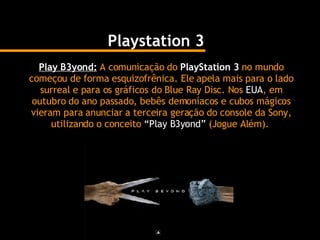 Playstation 3 Play B3yond:   A comunicação do  PlayStation 3  no mundo começou de forma esquizofrênica. Ele apela mais para o lado surreal e para os gráficos do Blue Ray Disc. Nos  EUA , em outubro do ano passado, bebês demoníacos e cubos mágicos vieram para anunciar a terceira geração do console da Sony, utilizando o conceito  “Play B3yond”  (Jogue Além).   