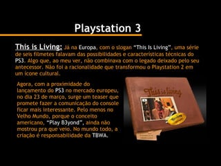 This is Living:   Já na  Europa , com o slogan  “This Is Living” , uma série de seis filmetes falavam das possibilidades e características técnicas do  PS3 . Algo que, ao meu ver, não combinava com o legado deixado pelo seu antecessor. Não foi a racionalidade que transformou o Playstation 2 em um ícone cultural. Playstation 3 Agora, com a proximidade do lançamento do  PS3  no mercado europeu, no dia 23 de março, surge um teaser que promete fazer a comunicação do console ficar mais interessante. Pelo menos no Velho Mundo, porque o conceito americano,  “Play B3yond”,  ainda não mostrou pra que veio. No mundo todo, a criação é responsabilidade da  TBWA. 