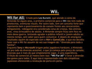 Wii. Wii for All:   Criado pela  Leo Burnett , que atende a conta da Nintendo há alguns anos, o primeiro comercial para o  Wii  não tem nada de pirotecnias, aventuras visuais. Por outro lado, tem um conceito forte que representa bem o posicionamento do console frente aos concorrentes. Antigamente, videogame era considerado coisa de criança. Nos últimos anos, virou brincadeira de adulto. A Nintendo sempre ficou sem foco no meio dessa guerra, tentando agradar o público infantil e jovem-adulto ao mesmo tempo, sem saber para quem comunicar. E depois de amargurar resultados aquém do esperado com o  N64  e  GameCube , o que ela decidiu fazer com o Wii foi assumir de vez sua imagem de: “diversão para toda a família”. Enquanto  Sony  e  Microsoft  brigam pelos jogadores hardcore, a Nintendo vai pro lado da diversão acessível, o que já começa pelo preço do console. Diversão que é mais do que simplesmente jogar, é uma experiência. O título do comercial já mostra bem isso:  “Wii For All”  é levar a diversão dos games para todos. E aqui isso é representado com dois simpáticos japoneses oferecendo a revolução de porta em porta. 