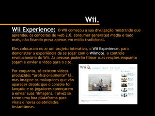 Wii. Wii Experience:   O Wii começou a sua divulgação mostrando que aprendeu os conceitos de web 2.0, consumer generated media e tudo mais, não ficando presa apenas em mídia tradicional. Eles colocaram no ar um projeto interativo, o  Wii Experience , para demonstrar a experiência de se jogar com o  Wiimote , o controle revolucionário do Wii. As pessoas poderão filmar suas reações enquanto jogam e enviar o vídeo para o site. Por enquanto, só existem vídeos produzidos “profissionalmente” lá, mas imagine as maluquices que vão aparecer depois que o console for lançado e os jogadores começarem a enviar suas filmagens. Talvez se torne uma boa plataforma para virais e novas celebridades instantâneas. 