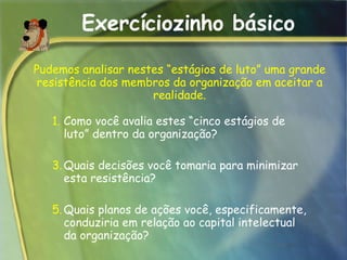 Exercíciozinho básico Como você avalia estes “cinco estágios de luto” dentro da organização?  Quais decisões você tomaria para minimizar esta resistência? Quais planos de ações você, especificamente, conduziria em relação ao capital intelectual da organização?  Pudemos analisar nestes “estágios de luto” uma grande resistência dos membros da organização em aceitar a realidade. 
