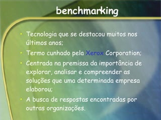 benchmarking Tecnologia que se destacou muitos nos últimos anos; Termo cunhado pela  Xerox  Corporation; Centrada na premissa da importância de explorar, analisar e compreender as soluções que uma determinada empresa elaborou;  A busca de respostas encontradas por outras organizações.  