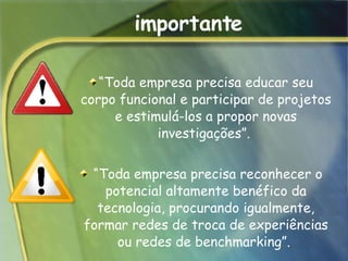 importante “ Toda empresa precisa educar seu corpo funcional e participar de projetos e estimulá-los a propor novas investigações”.   “ Toda empresa precisa reconhecer o potencial altamente benéfico da tecnologia, procurando igualmente, formar redes de troca de experiências ou redes de benchmarking”.  
