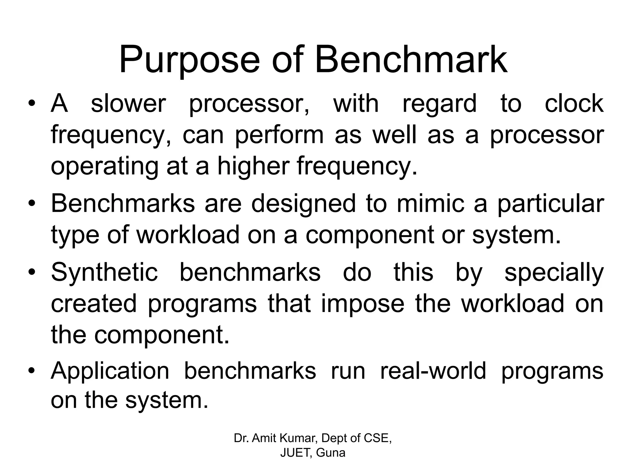 Purpose of Benchmark
• A slower processor, with regard to clock
frequency, can perform as well as a processor
operating at a higher frequency.
• Benchmarks are designed to mimic a particular
type of workload on a component or system.
• Synthetic benchmarks do this by specially
created programs that impose the workload on
the component.
• Application benchmarks run real-world programs
on the system.
Dr. Amit Kumar, Dept of CSE,
JUET, Guna
 
