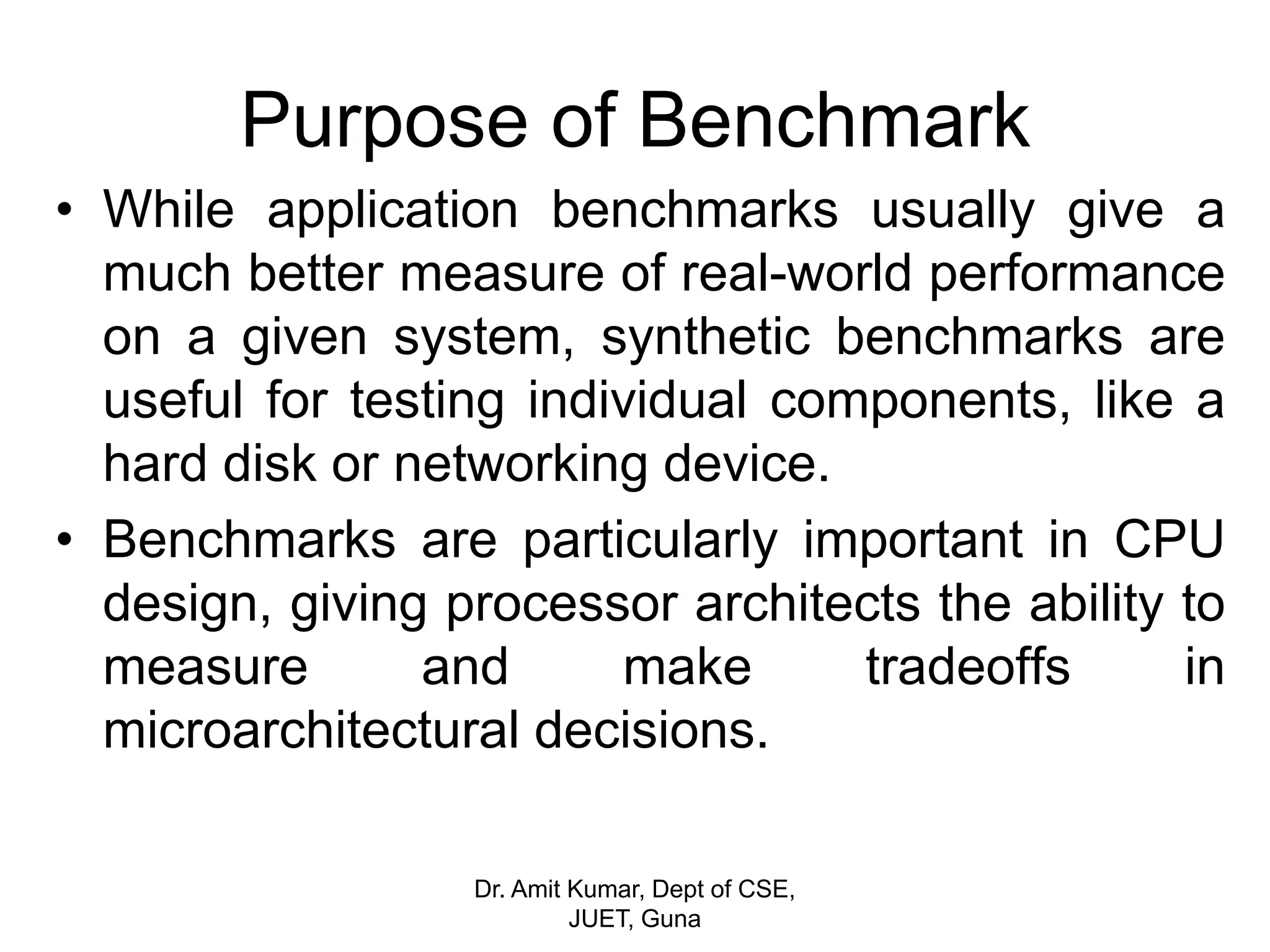 Purpose of Benchmark
• While application benchmarks usually give a
much better measure of real-world performance
on a given system, synthetic benchmarks are
useful for testing individual components, like a
hard disk or networking device.
• Benchmarks are particularly important in CPU
design, giving processor architects the ability to
measure and make tradeoffs in
microarchitectural decisions.
Dr. Amit Kumar, Dept of CSE,
JUET, Guna
 