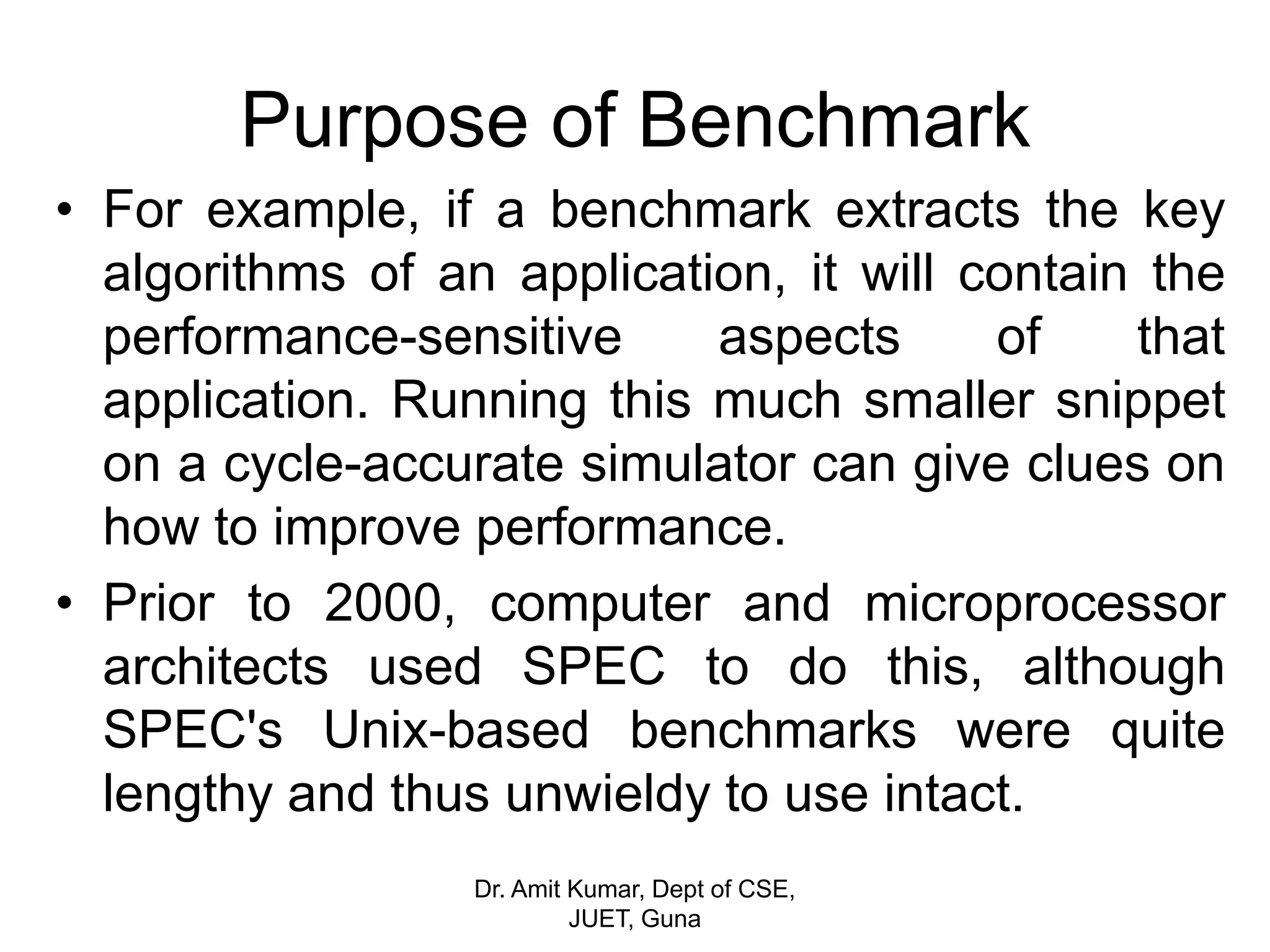 Purpose of Benchmark
• For example, if a benchmark extracts the key
algorithms of an application, it will contain the
performance-sensitive aspects of that
application. Running this much smaller snippet
on a cycle-accurate simulator can give clues on
how to improve performance.
• Prior to 2000, computer and microprocessor
architects used SPEC to do this, although
SPEC's Unix-based benchmarks were quite
lengthy and thus unwieldy to use intact.
Dr. Amit Kumar, Dept of CSE,
JUET, Guna
 
