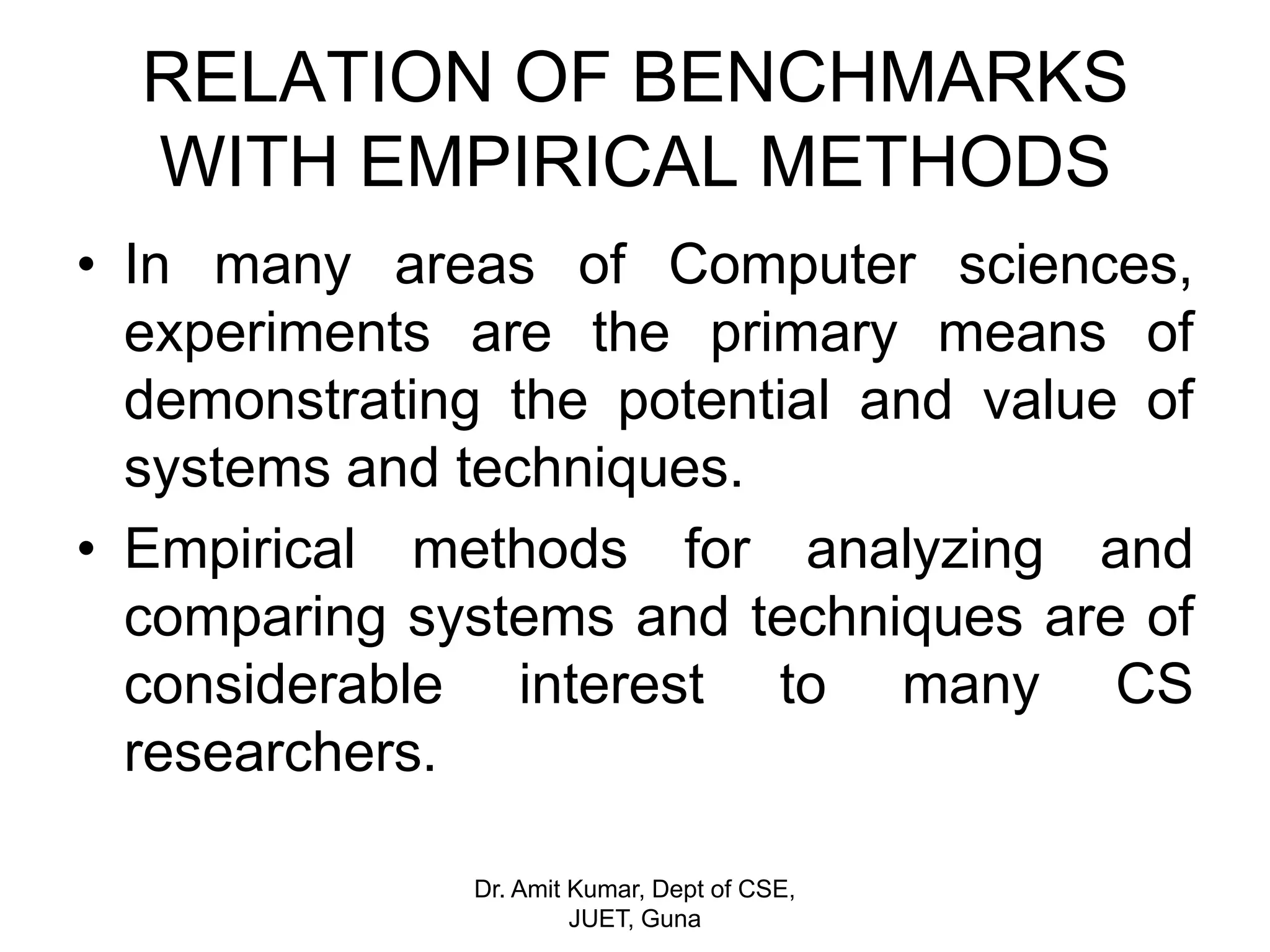RELATION OF BENCHMARKS
WITH EMPIRICAL METHODS
• In many areas of Computer sciences,
experiments are the primary means of
demonstrating the potential and value of
systems and techniques.
• Empirical methods for analyzing and
comparing systems and techniques are of
considerable interest to many CS
researchers.
Dr. Amit Kumar, Dept of CSE,
JUET, Guna
 