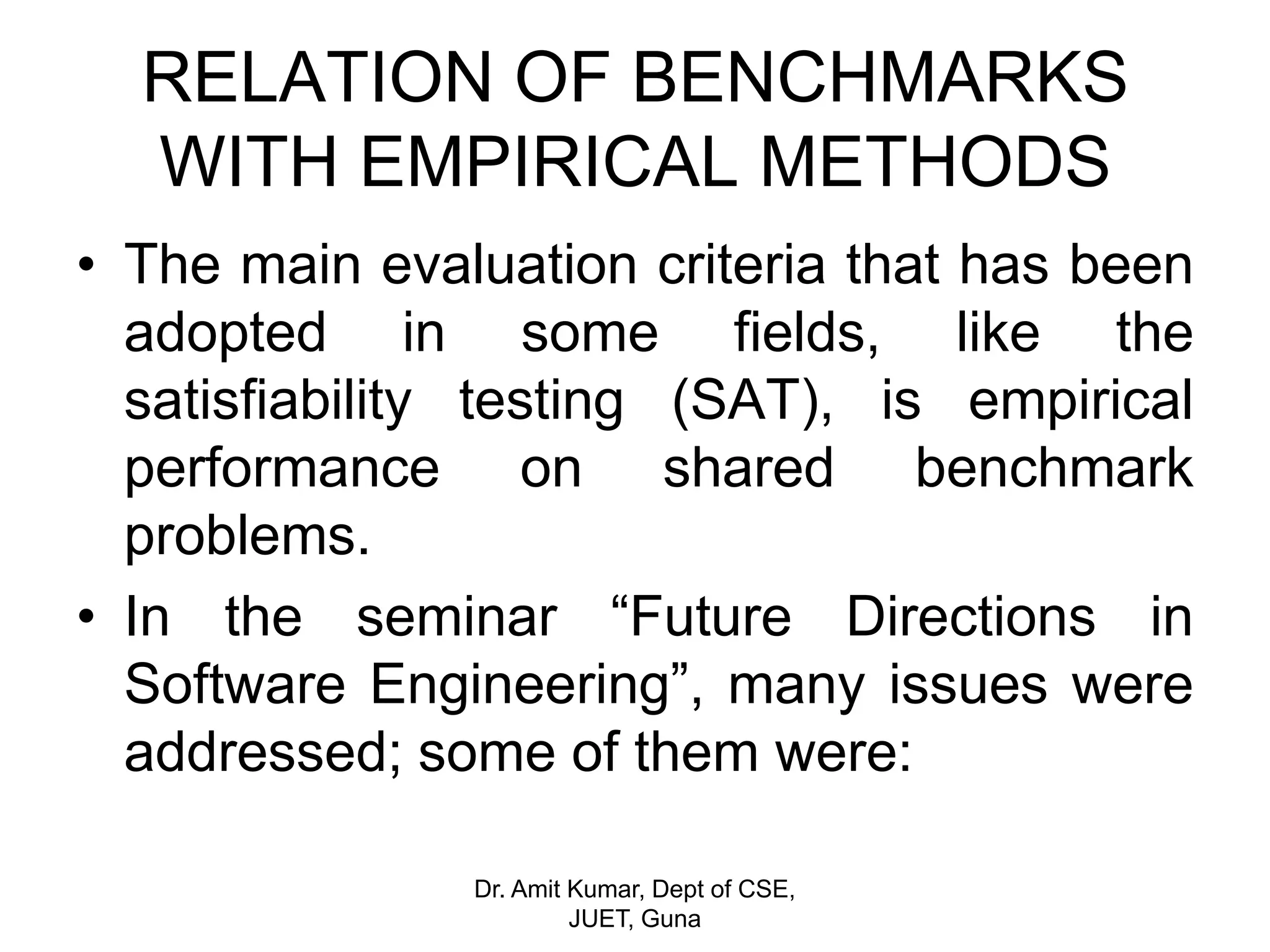 • The main evaluation criteria that has been
adopted in some fields, like the
satisfiability testing (SAT), is empirical
performance on shared benchmark
problems.
• In the seminar “Future Directions in
Software Engineering”, many issues were
addressed; some of them were:
RELATION OF BENCHMARKS
WITH EMPIRICAL METHODS
Dr. Amit Kumar, Dept of CSE,
JUET, Guna
 