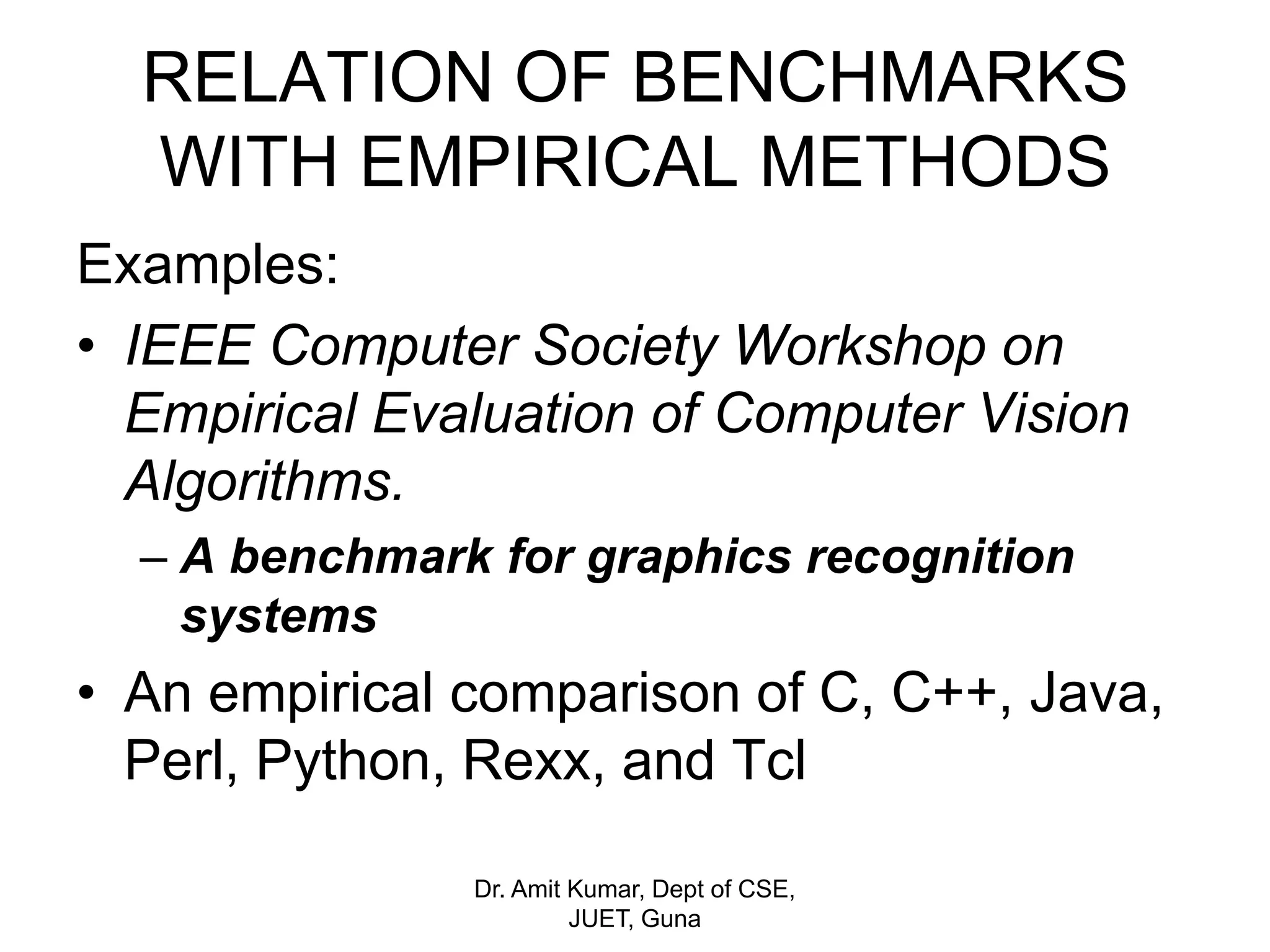 RELATION OF BENCHMARKS
WITH EMPIRICAL METHODS
Examples:
• IEEE Computer Society Workshop on
Empirical Evaluation of Computer Vision
Algorithms.
– A benchmark for graphics recognition
systems
• An empirical comparison of C, C++, Java,
Perl, Python, Rexx, and Tcl
Dr. Amit Kumar, Dept of CSE,
JUET, Guna
 