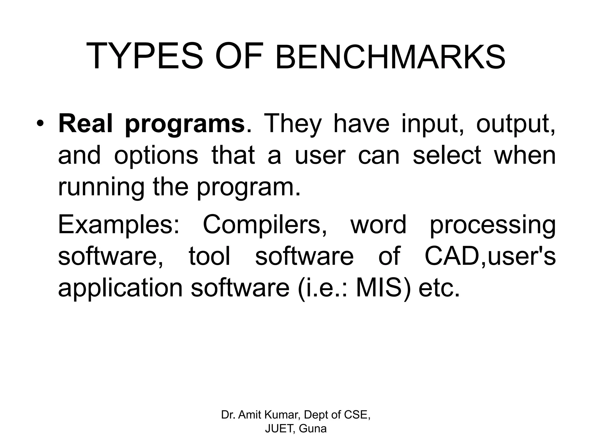 TYPES OF BENCHMARKS
• Real programs. They have input, output,
and options that a user can select when
running the program.
Examples: Compilers, word processing
software, tool software of CAD,user's
application software (i.e.: MIS) etc.
Dr. Amit Kumar, Dept of CSE,
JUET, Guna
 