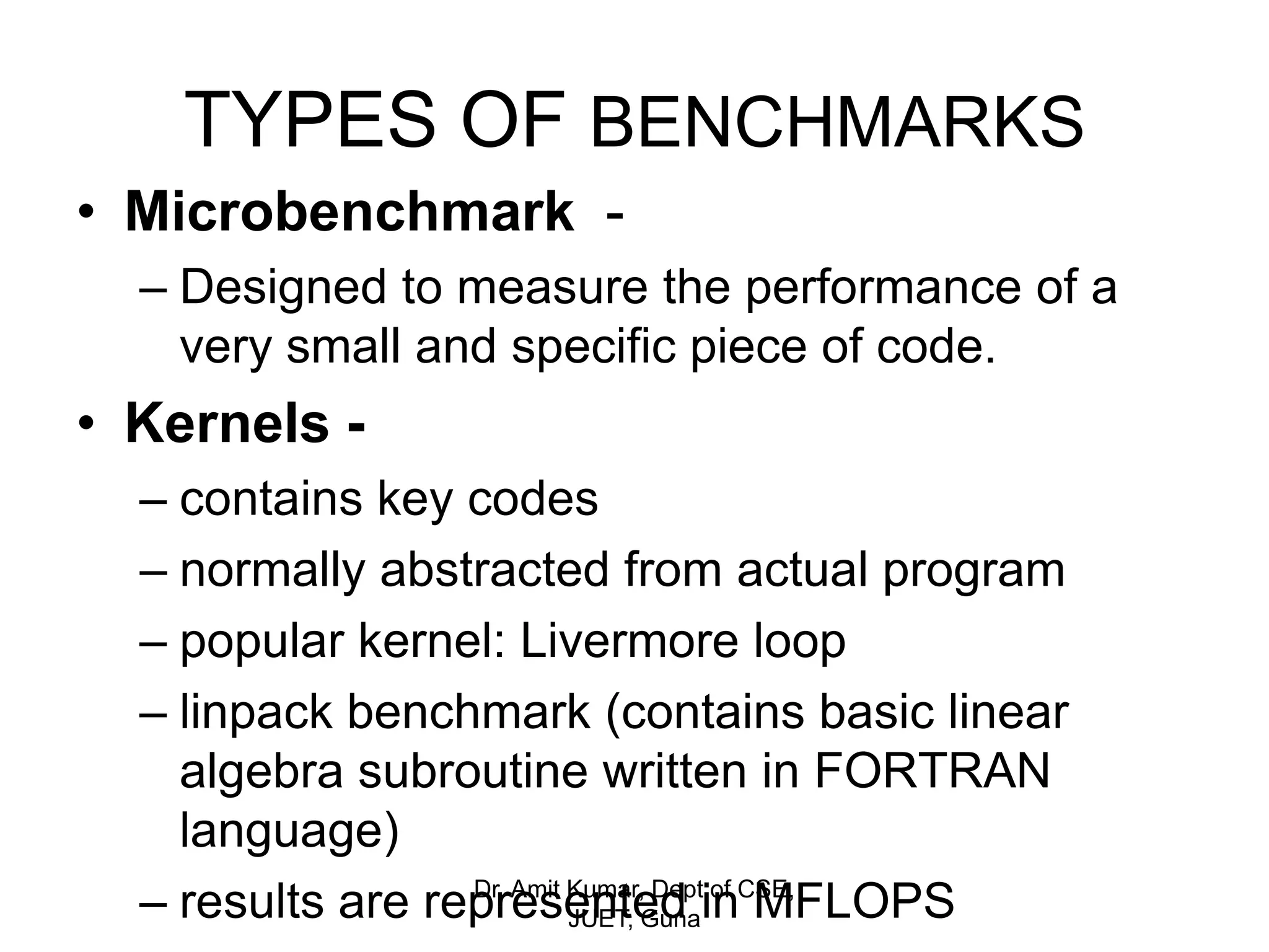 TYPES OF BENCHMARKS
• Microbenchmark -
– Designed to measure the performance of a
very small and specific piece of code.
• Kernels -
– contains key codes
– normally abstracted from actual program
– popular kernel: Livermore loop
– linpack benchmark (contains basic linear
algebra subroutine written in FORTRAN
language)
– results are represented in MFLOPSDr. Amit Kumar, Dept of CSE,
JUET, Guna
 