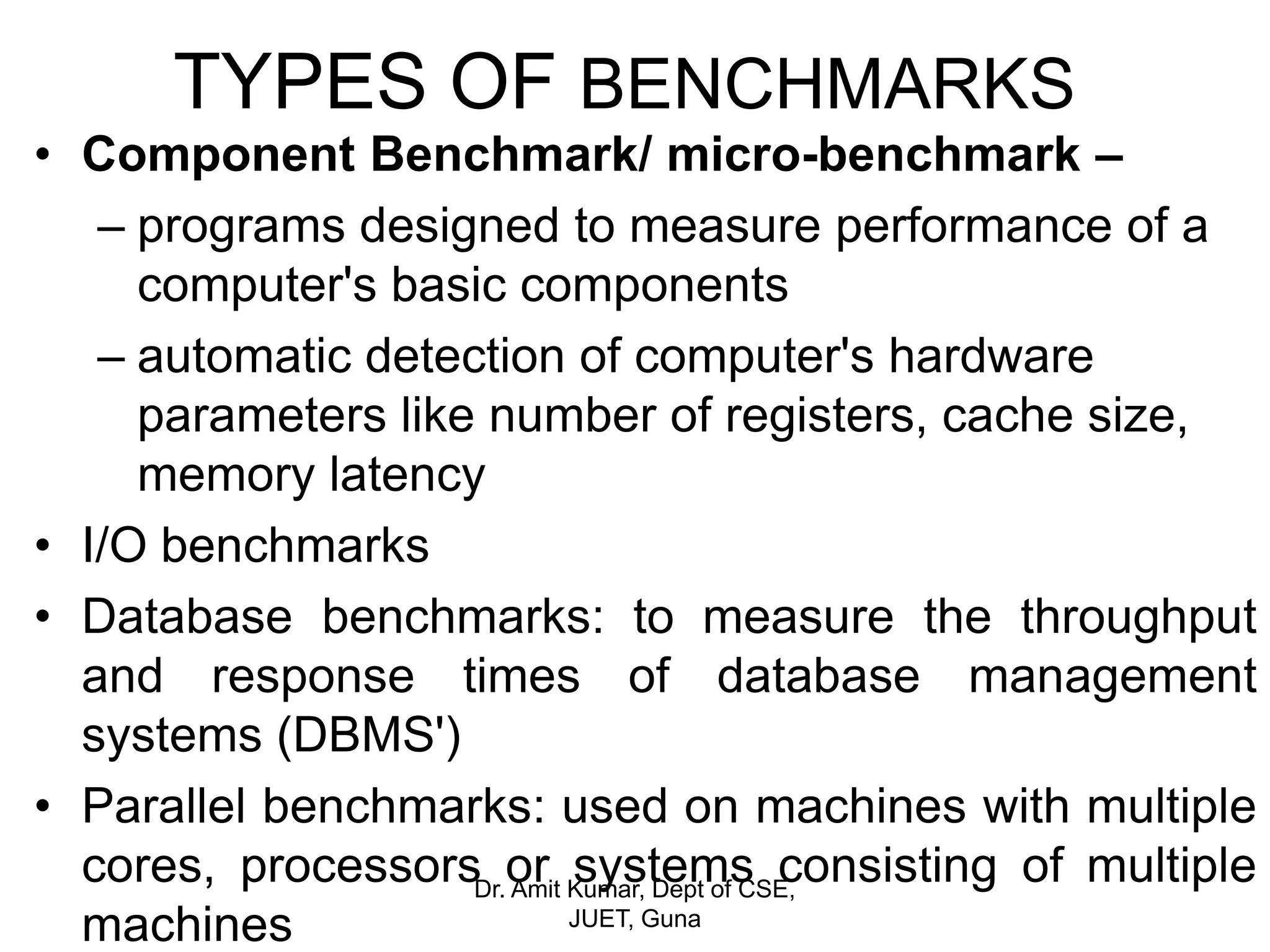 TYPES OF BENCHMARKS
• Component Benchmark/ micro-benchmark –
– programs designed to measure performance of a
computer's basic components
– automatic detection of computer's hardware
parameters like number of registers, cache size,
memory latency
• I/O benchmarks
• Database benchmarks: to measure the throughput
and response times of database management
systems (DBMS')
• Parallel benchmarks: used on machines with multiple
cores, processors or systems consisting of multiple
machines
Dr. Amit Kumar, Dept of CSE,
JUET, Guna
 