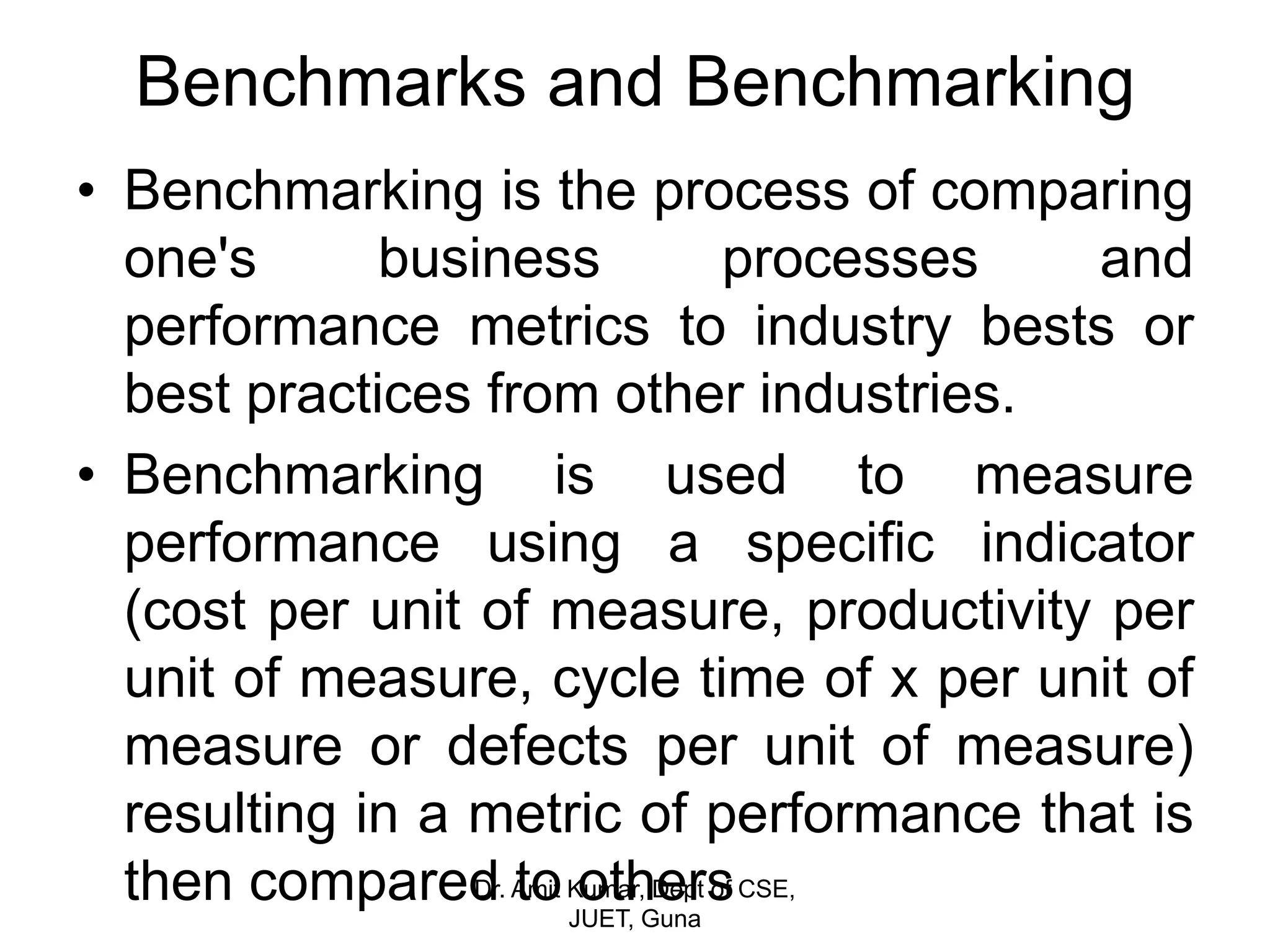 Benchmarks and Benchmarking
• Benchmarking is the process of comparing
one's business processes and
performance metrics to industry bests or
best practices from other industries.
• Benchmarking is used to measure
performance using a specific indicator
(cost per unit of measure, productivity per
unit of measure, cycle time of x per unit of
measure or defects per unit of measure)
resulting in a metric of performance that is
then compared to othersDr. Amit Kumar, Dept of CSE,
JUET, Guna
 