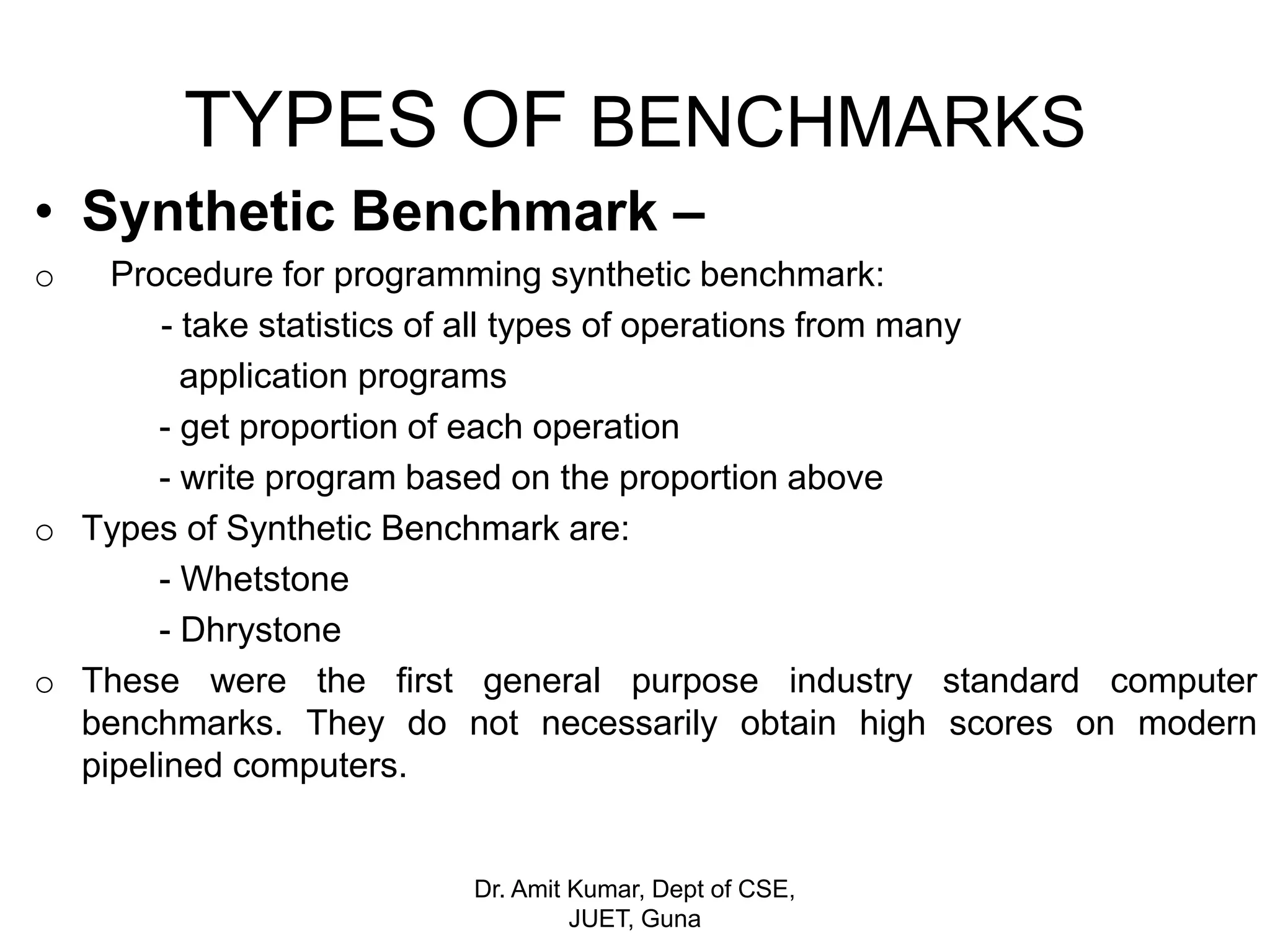 TYPES OF BENCHMARKS
• Synthetic Benchmark –
o Procedure for programming synthetic benchmark:
- take statistics of all types of operations from many
application programs
- get proportion of each operation
- write program based on the proportion above
o Types of Synthetic Benchmark are:
- Whetstone
- Dhrystone
o These were the first general purpose industry standard computer
benchmarks. They do not necessarily obtain high scores on modern
pipelined computers.
Dr. Amit Kumar, Dept of CSE,
JUET, Guna
 