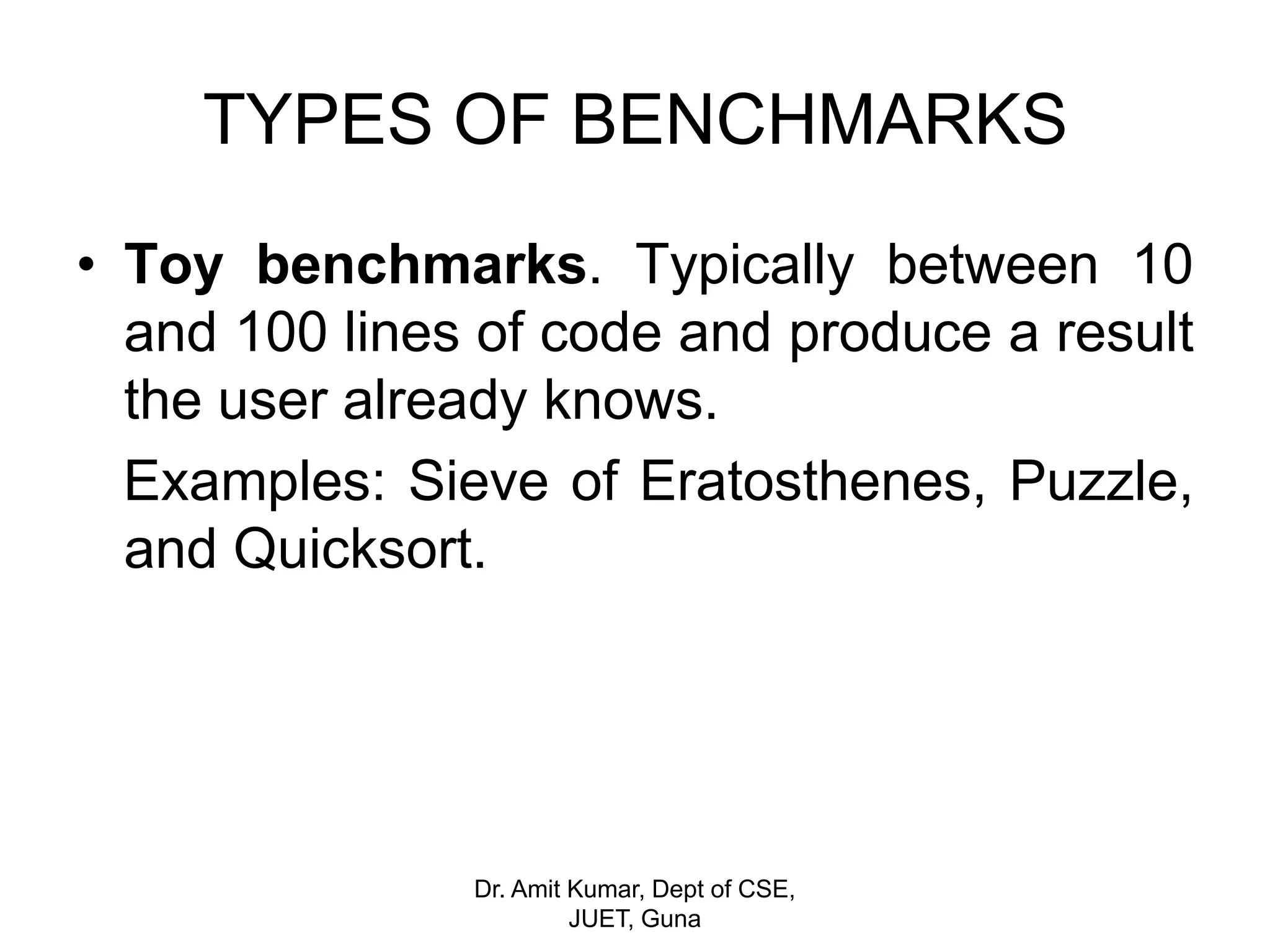 TYPES OF BENCHMARKS
• Toy benchmarks. Typically between 10
and 100 lines of code and produce a result
the user already knows.
Examples: Sieve of Eratosthenes, Puzzle,
and Quicksort.
Dr. Amit Kumar, Dept of CSE,
JUET, Guna
 