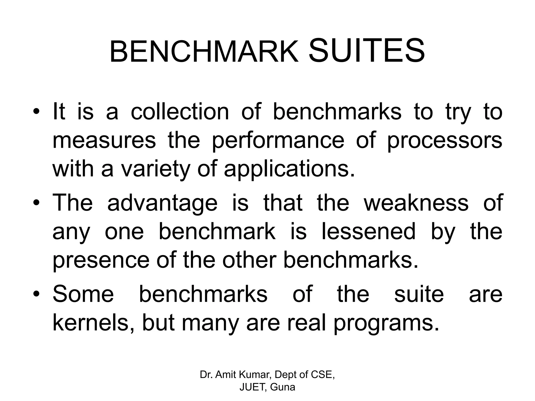 BENCHMARK SUITES
• It is a collection of benchmarks to try to
measures the performance of processors
with a variety of applications.
• The advantage is that the weakness of
any one benchmark is lessened by the
presence of the other benchmarks.
• Some benchmarks of the suite are
kernels, but many are real programs.
Dr. Amit Kumar, Dept of CSE,
JUET, Guna
 