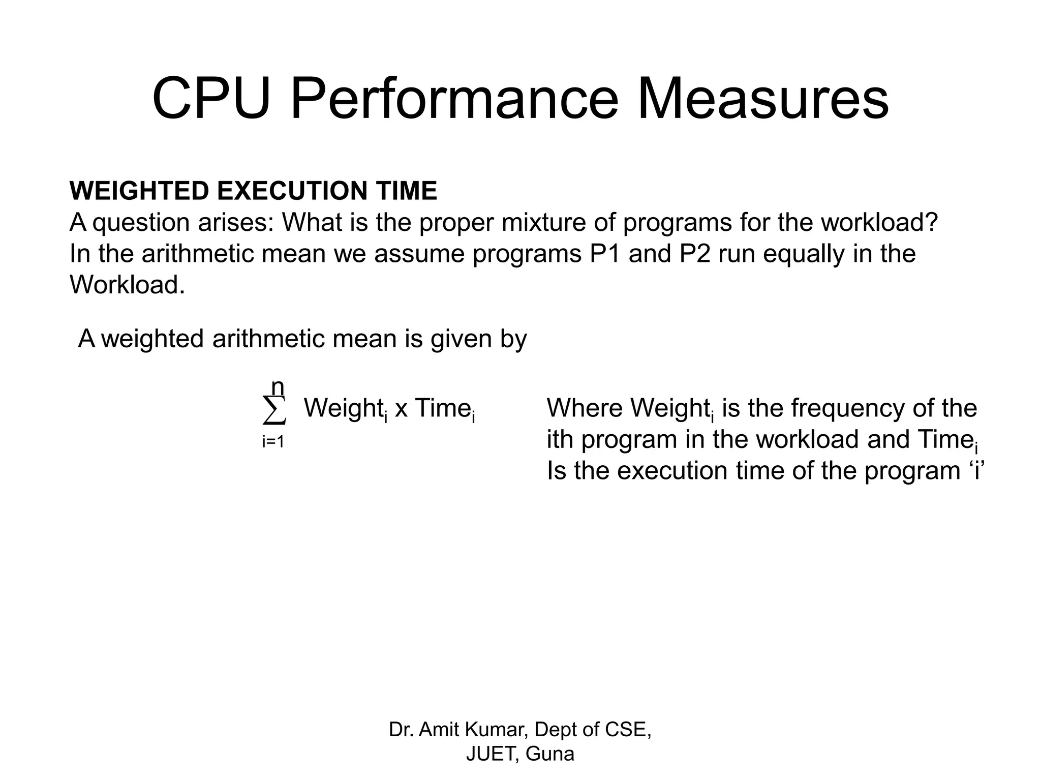 CPU Performance Measures
WEIGHTED EXECUTION TIME
A question arises: What is the proper mixture of programs for the workload?
In the arithmetic mean we assume programs P1 and P2 run equally in the
Workload.
A weighted arithmetic mean is given by

n
i=1
Weighti x Timei Where Weighti is the frequency of the
ith program in the workload and Timei
Is the execution time of the program ‘i’
Dr. Amit Kumar, Dept of CSE,
JUET, Guna
 