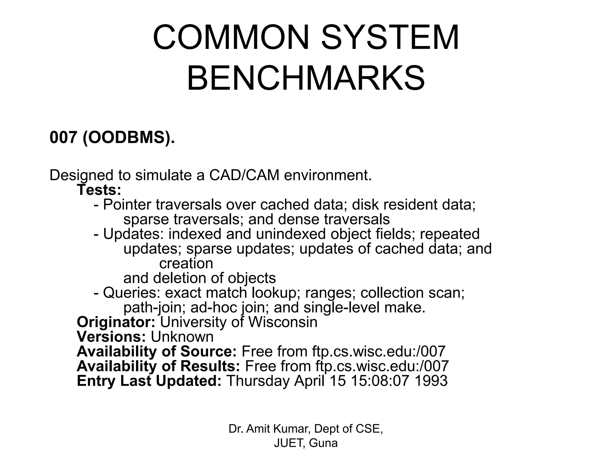 COMMON SYSTEM
BENCHMARKS
007 (OODBMS).
Designed to simulate a CAD/CAM environment.
Tests:
- Pointer traversals over cached data; disk resident data;
sparse traversals; and dense traversals
- Updates: indexed and unindexed object fields; repeated
updates; sparse updates; updates of cached data; and
creation
and deletion of objects
- Queries: exact match lookup; ranges; collection scan;
path-join; ad-hoc join; and single-level make.
Originator: University of Wisconsin
Versions: Unknown
Availability of Source: Free from ftp.cs.wisc.edu:/007
Availability of Results: Free from ftp.cs.wisc.edu:/007
Entry Last Updated: Thursday April 15 15:08:07 1993
Dr. Amit Kumar, Dept of CSE,
JUET, Guna
 