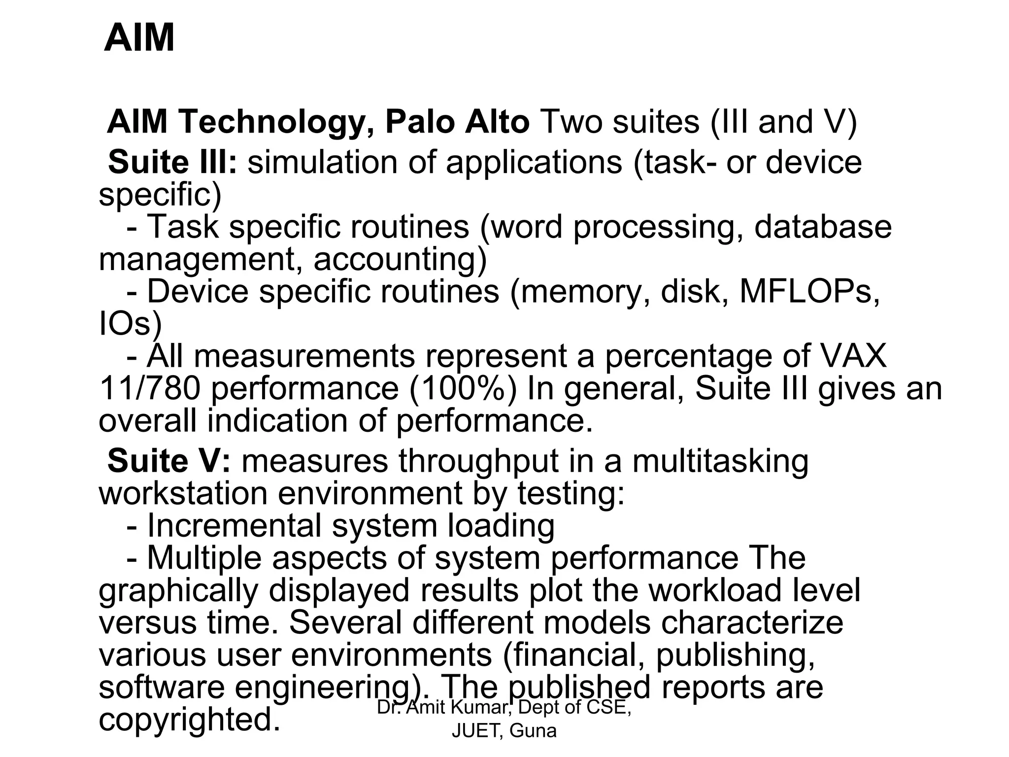 AIM
AIM Technology, Palo Alto Two suites (III and V)
Suite III: simulation of applications (task- or device
specific)
- Task specific routines (word processing, database
management, accounting)
- Device specific routines (memory, disk, MFLOPs,
IOs)
- All measurements represent a percentage of VAX
11/780 performance (100%) In general, Suite III gives an
overall indication of performance.
Suite V: measures throughput in a multitasking
workstation environment by testing:
- Incremental system loading
- Multiple aspects of system performance The
graphically displayed results plot the workload level
versus time. Several different models characterize
various user environments (financial, publishing,
software engineering). The published reports are
copyrighted. Dr. Amit Kumar, Dept of CSE,
JUET, Guna
 