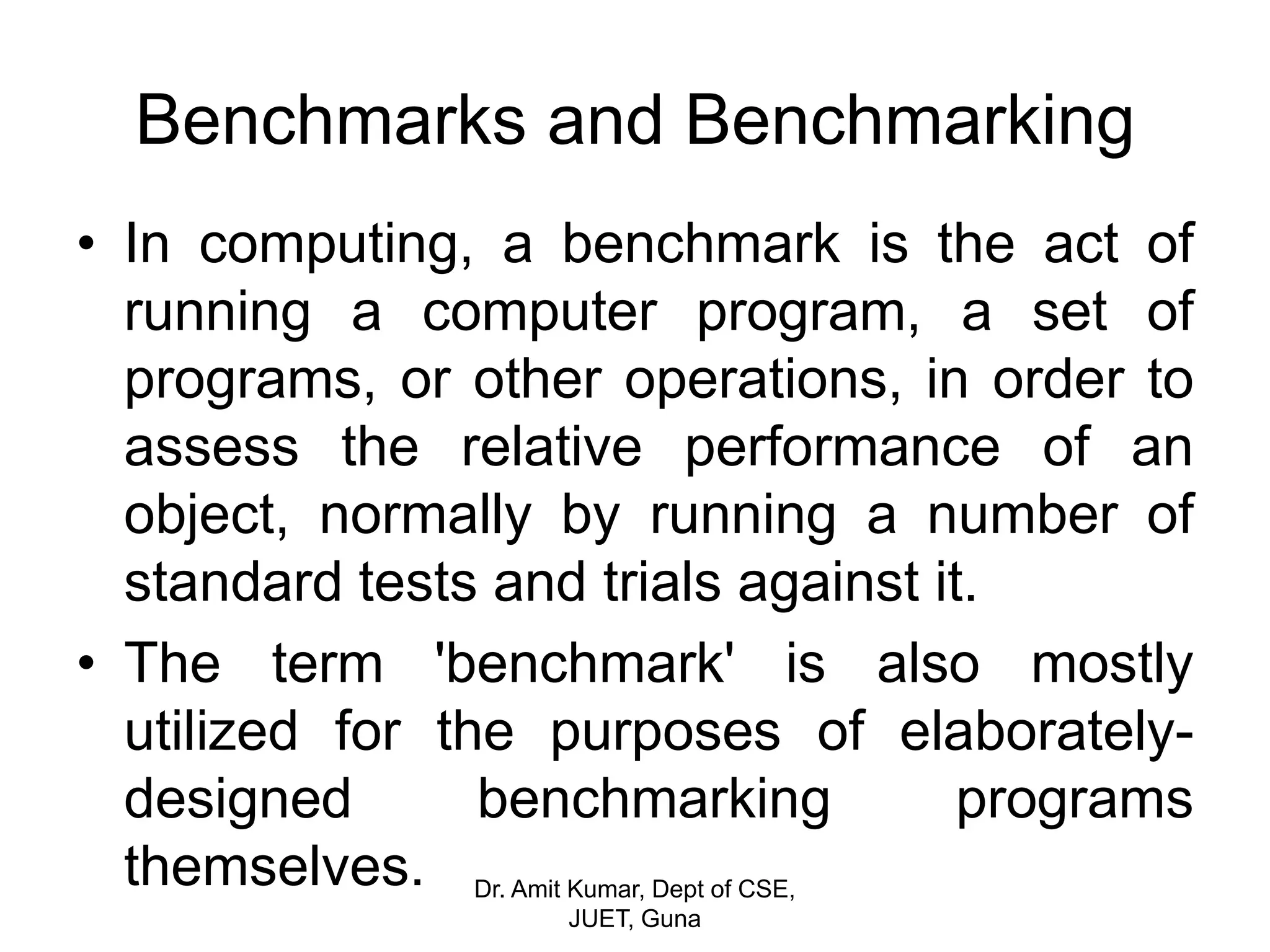 Benchmarks and Benchmarking
• In computing, a benchmark is the act of
running a computer program, a set of
programs, or other operations, in order to
assess the relative performance of an
object, normally by running a number of
standard tests and trials against it.
• The term 'benchmark' is also mostly
utilized for the purposes of elaborately-
designed benchmarking programs
themselves. Dr. Amit Kumar, Dept of CSE,
JUET, Guna
 