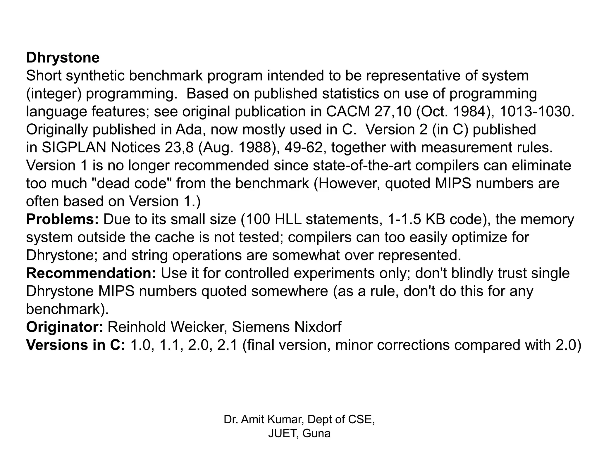 Dhrystone
Short synthetic benchmark program intended to be representative of system
(integer) programming. Based on published statistics on use of programming
language features; see original publication in CACM 27,10 (Oct. 1984), 1013-1030.
Originally published in Ada, now mostly used in C. Version 2 (in C) published
in SIGPLAN Notices 23,8 (Aug. 1988), 49-62, together with measurement rules.
Version 1 is no longer recommended since state-of-the-art compilers can eliminate
too much "dead code" from the benchmark (However, quoted MIPS numbers are
often based on Version 1.)
Problems: Due to its small size (100 HLL statements, 1-1.5 KB code), the memory
system outside the cache is not tested; compilers can too easily optimize for
Dhrystone; and string operations are somewhat over represented.
Recommendation: Use it for controlled experiments only; don't blindly trust single
Dhrystone MIPS numbers quoted somewhere (as a rule, don't do this for any
benchmark).
Originator: Reinhold Weicker, Siemens Nixdorf
Versions in C: 1.0, 1.1, 2.0, 2.1 (final version, minor corrections compared with 2.0)
Dr. Amit Kumar, Dept of CSE,
JUET, Guna
 