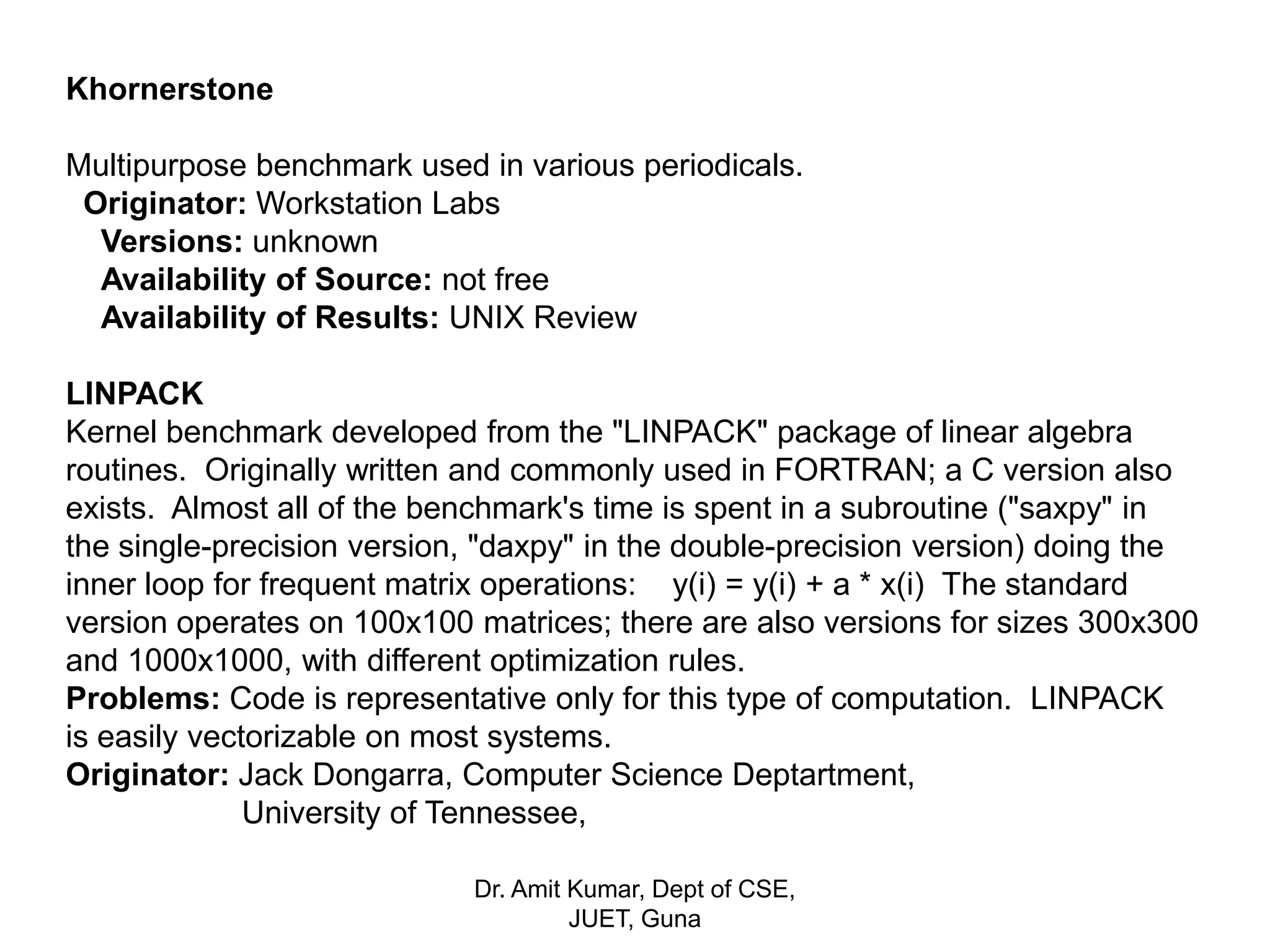 Khornerstone
Multipurpose benchmark used in various periodicals.
Originator: Workstation Labs
Versions: unknown
Availability of Source: not free
Availability of Results: UNIX Review
LINPACK
Kernel benchmark developed from the "LINPACK" package of linear algebra
routines. Originally written and commonly used in FORTRAN; a C version also
exists. Almost all of the benchmark's time is spent in a subroutine ("saxpy" in
the single-precision version, "daxpy" in the double-precision version) doing the
inner loop for frequent matrix operations: y(i) = y(i) + a * x(i) The standard
version operates on 100x100 matrices; there are also versions for sizes 300x300
and 1000x1000, with different optimization rules.
Problems: Code is representative only for this type of computation. LINPACK
is easily vectorizable on most systems.
Originator: Jack Dongarra, Computer Science Deptartment,
University of Tennessee,
Dr. Amit Kumar, Dept of CSE,
JUET, Guna
 