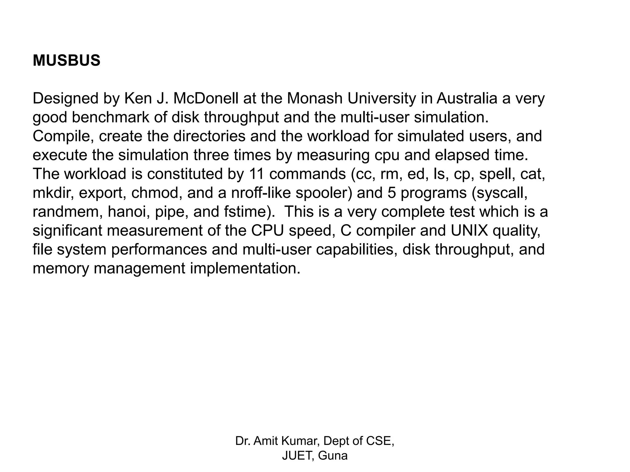 MUSBUS
Designed by Ken J. McDonell at the Monash University in Australia a very
good benchmark of disk throughput and the multi-user simulation.
Compile, create the directories and the workload for simulated users, and
execute the simulation three times by measuring cpu and elapsed time.
The workload is constituted by 11 commands (cc, rm, ed, ls, cp, spell, cat,
mkdir, export, chmod, and a nroff-like spooler) and 5 programs (syscall,
randmem, hanoi, pipe, and fstime). This is a very complete test which is a
significant measurement of the CPU speed, C compiler and UNIX quality,
file system performances and multi-user capabilities, disk throughput, and
memory management implementation.
Dr. Amit Kumar, Dept of CSE,
JUET, Guna
 