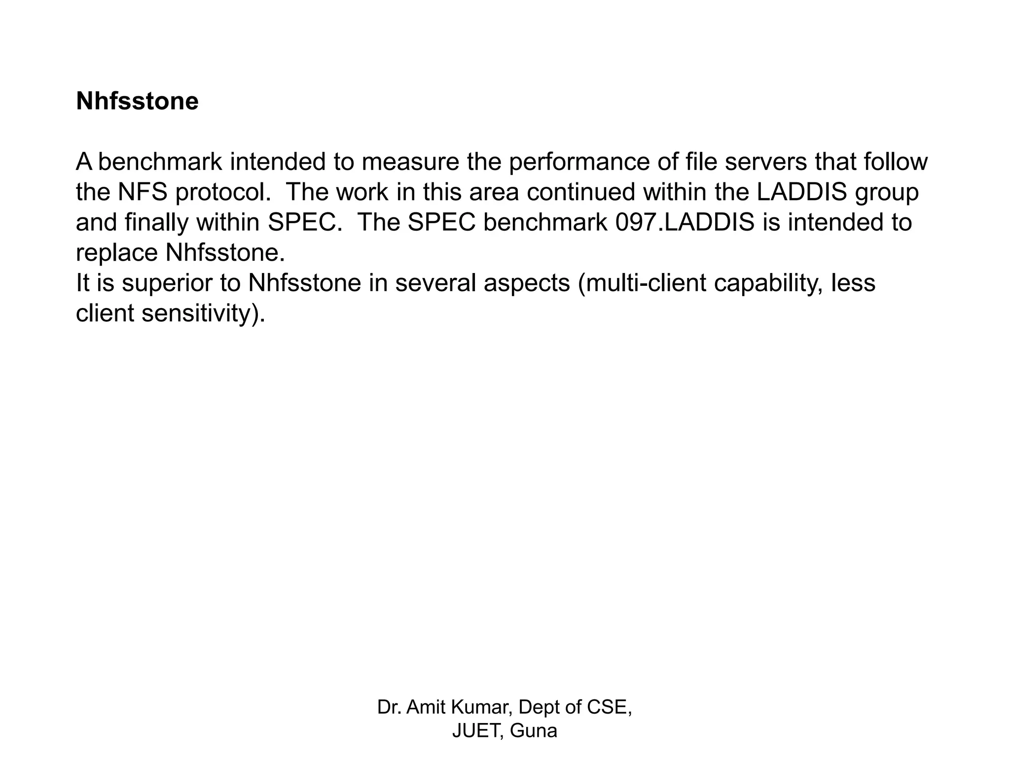 Nhfsstone
A benchmark intended to measure the performance of file servers that follow
the NFS protocol. The work in this area continued within the LADDIS group
and finally within SPEC. The SPEC benchmark 097.LADDIS is intended to
replace Nhfsstone.
It is superior to Nhfsstone in several aspects (multi-client capability, less
client sensitivity).
Dr. Amit Kumar, Dept of CSE,
JUET, Guna
 