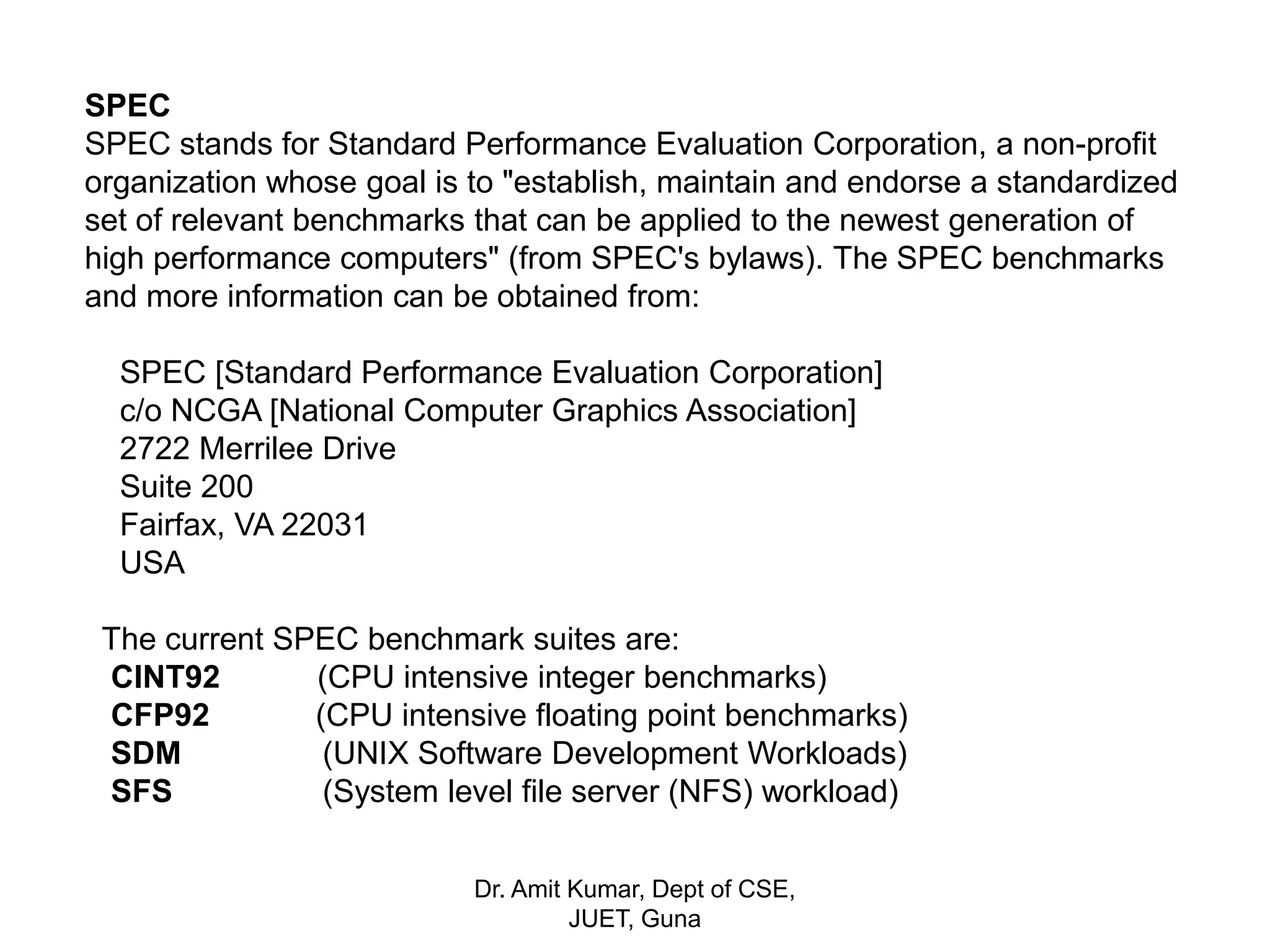 SPEC
SPEC stands for Standard Performance Evaluation Corporation, a non-profit
organization whose goal is to "establish, maintain and endorse a standardized
set of relevant benchmarks that can be applied to the newest generation of
high performance computers" (from SPEC's bylaws). The SPEC benchmarks
and more information can be obtained from:
SPEC [Standard Performance Evaluation Corporation]
c/o NCGA [National Computer Graphics Association]
2722 Merrilee Drive
Suite 200
Fairfax, VA 22031
USA
The current SPEC benchmark suites are:
CINT92 (CPU intensive integer benchmarks)
CFP92 (CPU intensive floating point benchmarks)
SDM (UNIX Software Development Workloads)
SFS (System level file server (NFS) workload)
Dr. Amit Kumar, Dept of CSE,
JUET, Guna
 
