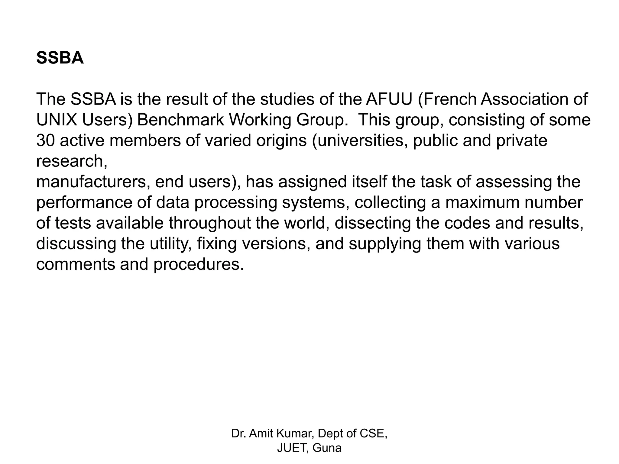 SSBA
The SSBA is the result of the studies of the AFUU (French Association of
UNIX Users) Benchmark Working Group. This group, consisting of some
30 active members of varied origins (universities, public and private
research,
manufacturers, end users), has assigned itself the task of assessing the
performance of data processing systems, collecting a maximum number
of tests available throughout the world, dissecting the codes and results,
discussing the utility, fixing versions, and supplying them with various
comments and procedures.
Dr. Amit Kumar, Dept of CSE,
JUET, Guna
 