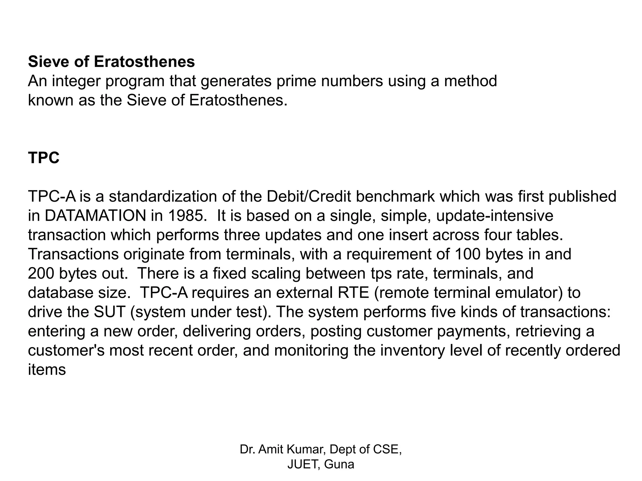 Sieve of Eratosthenes
An integer program that generates prime numbers using a method
known as the Sieve of Eratosthenes.
TPC
TPC-A is a standardization of the Debit/Credit benchmark which was first published
in DATAMATION in 1985. It is based on a single, simple, update-intensive
transaction which performs three updates and one insert across four tables.
Transactions originate from terminals, with a requirement of 100 bytes in and
200 bytes out. There is a fixed scaling between tps rate, terminals, and
database size. TPC-A requires an external RTE (remote terminal emulator) to
drive the SUT (system under test). The system performs five kinds of transactions:
entering a new order, delivering orders, posting customer payments, retrieving a
customer's most recent order, and monitoring the inventory level of recently ordered
items
Dr. Amit Kumar, Dept of CSE,
JUET, Guna
 