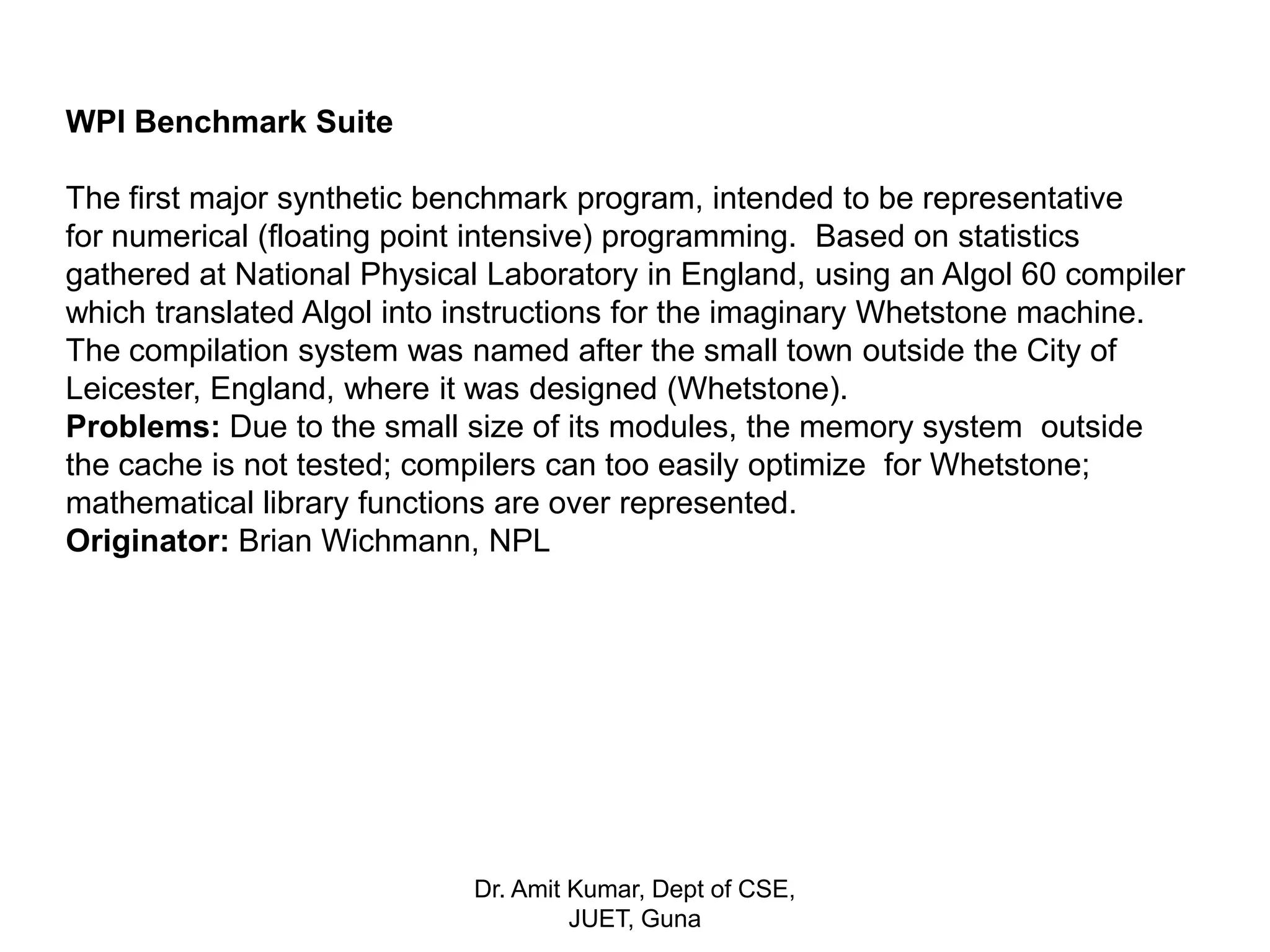 WPI Benchmark Suite
The first major synthetic benchmark program, intended to be representative
for numerical (floating point intensive) programming. Based on statistics
gathered at National Physical Laboratory in England, using an Algol 60 compiler
which translated Algol into instructions for the imaginary Whetstone machine.
The compilation system was named after the small town outside the City of
Leicester, England, where it was designed (Whetstone).
Problems: Due to the small size of its modules, the memory system outside
the cache is not tested; compilers can too easily optimize for Whetstone;
mathematical library functions are over represented.
Originator: Brian Wichmann, NPL
Dr. Amit Kumar, Dept of CSE,
JUET, Guna
 