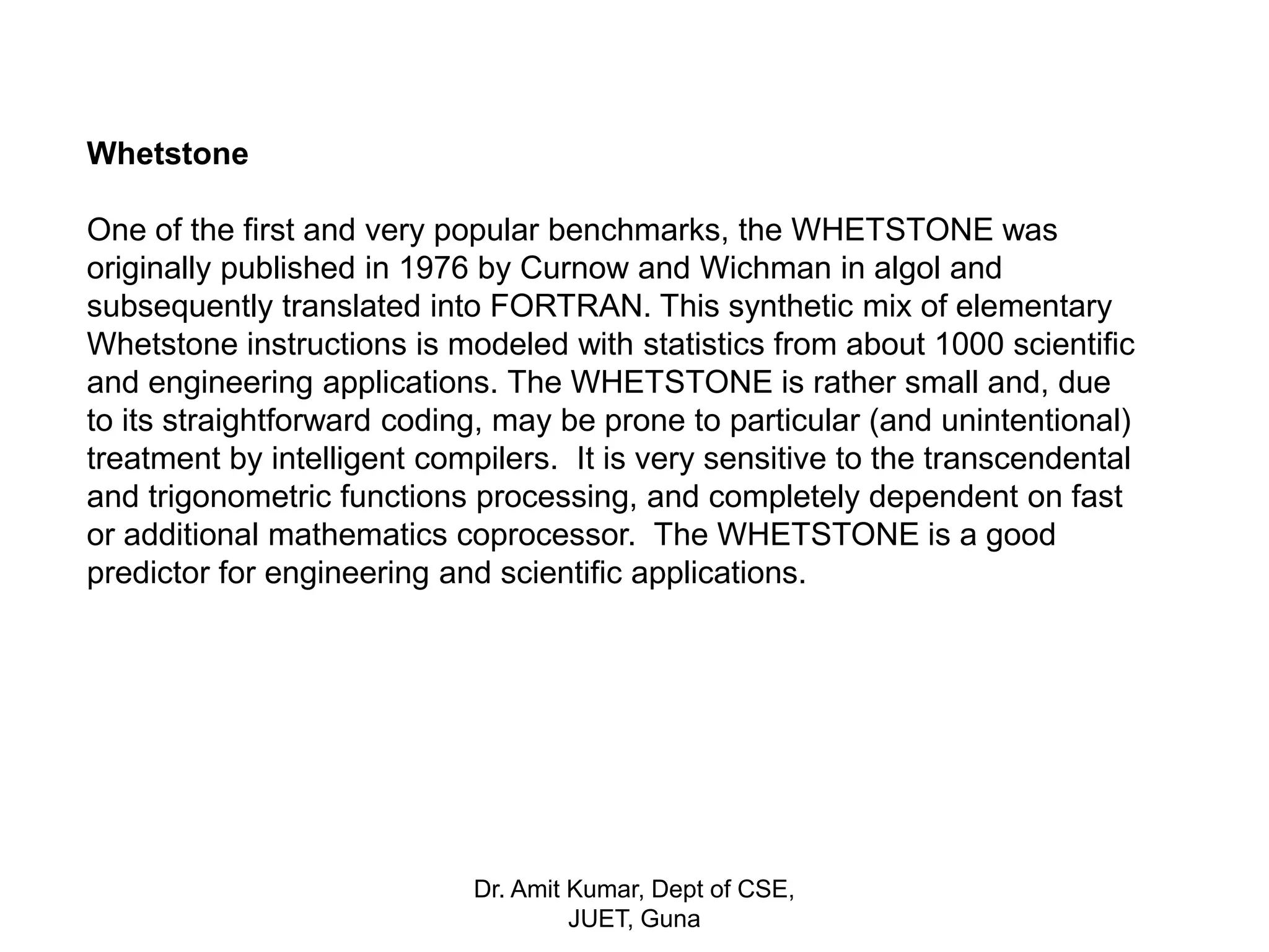 Whetstone
One of the first and very popular benchmarks, the WHETSTONE was
originally published in 1976 by Curnow and Wichman in algol and
subsequently translated into FORTRAN. This synthetic mix of elementary
Whetstone instructions is modeled with statistics from about 1000 scientific
and engineering applications. The WHETSTONE is rather small and, due
to its straightforward coding, may be prone to particular (and unintentional)
treatment by intelligent compilers. It is very sensitive to the transcendental
and trigonometric functions processing, and completely dependent on fast
or additional mathematics coprocessor. The WHETSTONE is a good
predictor for engineering and scientific applications.
Dr. Amit Kumar, Dept of CSE,
JUET, Guna
 