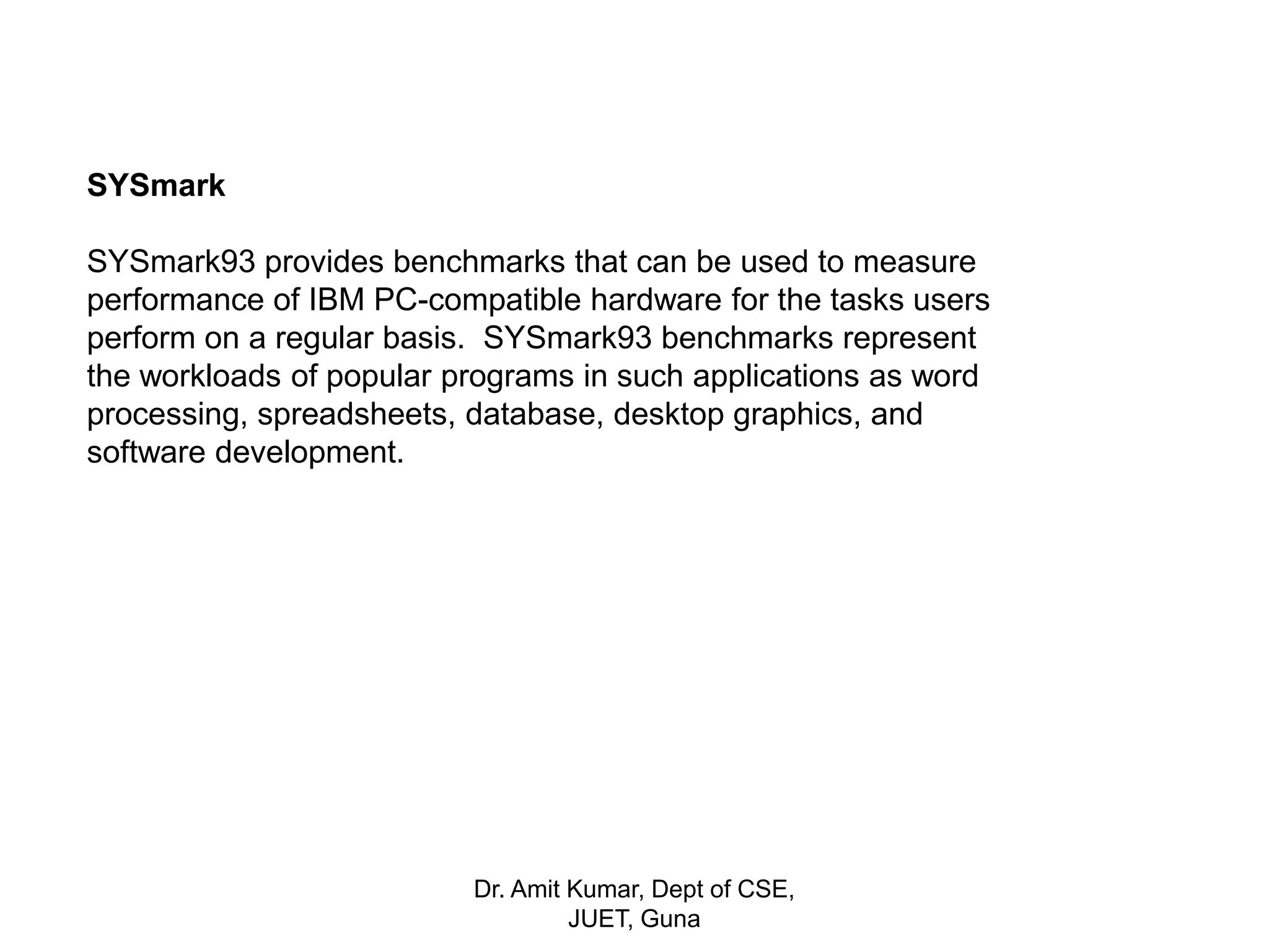 SYSmark
SYSmark93 provides benchmarks that can be used to measure
performance of IBM PC-compatible hardware for the tasks users
perform on a regular basis. SYSmark93 benchmarks represent
the workloads of popular programs in such applications as word
processing, spreadsheets, database, desktop graphics, and
software development.
Dr. Amit Kumar, Dept of CSE,
JUET, Guna
 