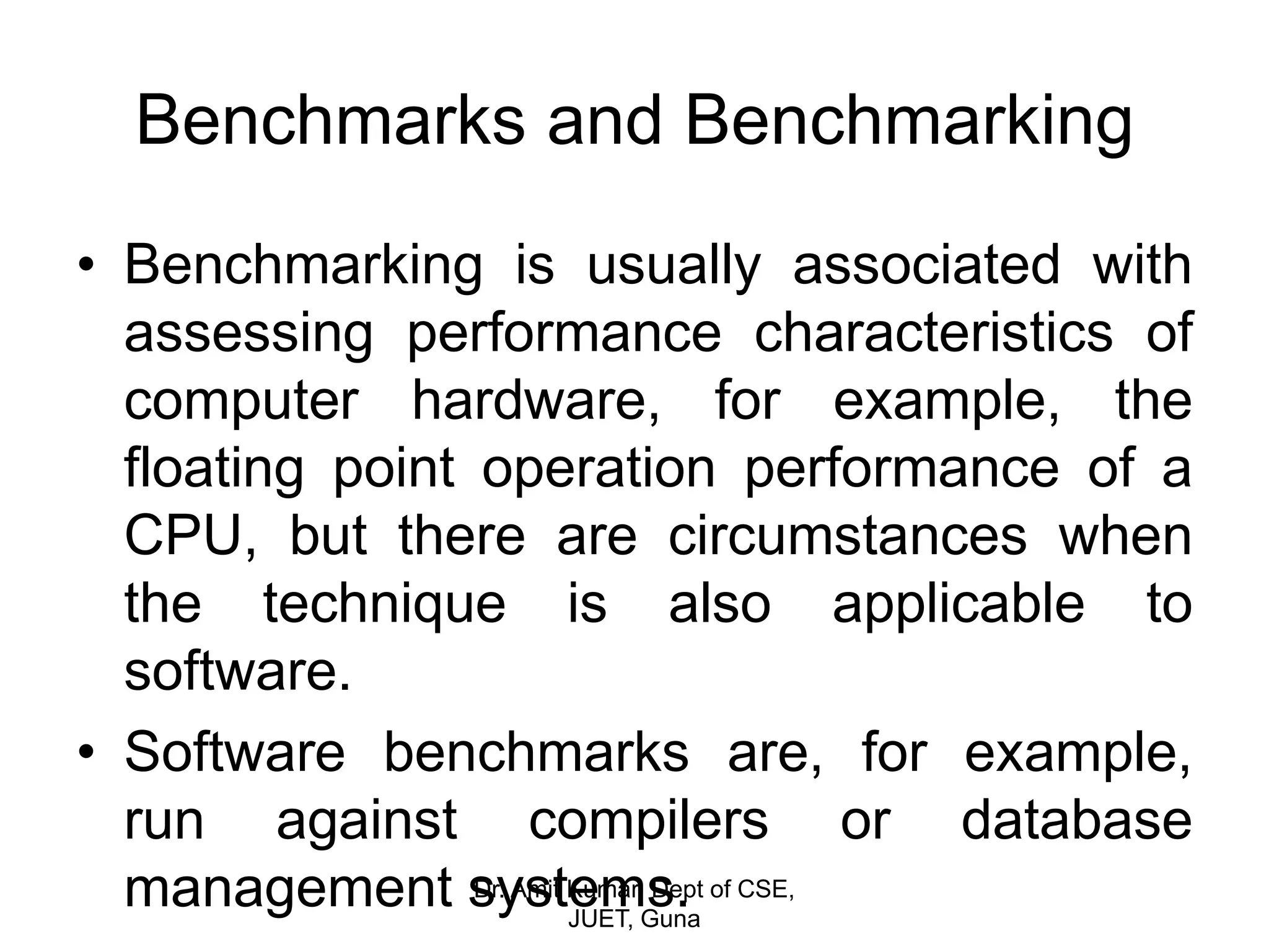 Benchmarks and Benchmarking
• Benchmarking is usually associated with
assessing performance characteristics of
computer hardware, for example, the
floating point operation performance of a
CPU, but there are circumstances when
the technique is also applicable to
software.
• Software benchmarks are, for example,
run against compilers or database
management systems.Dr. Amit Kumar, Dept of CSE,
JUET, Guna
 