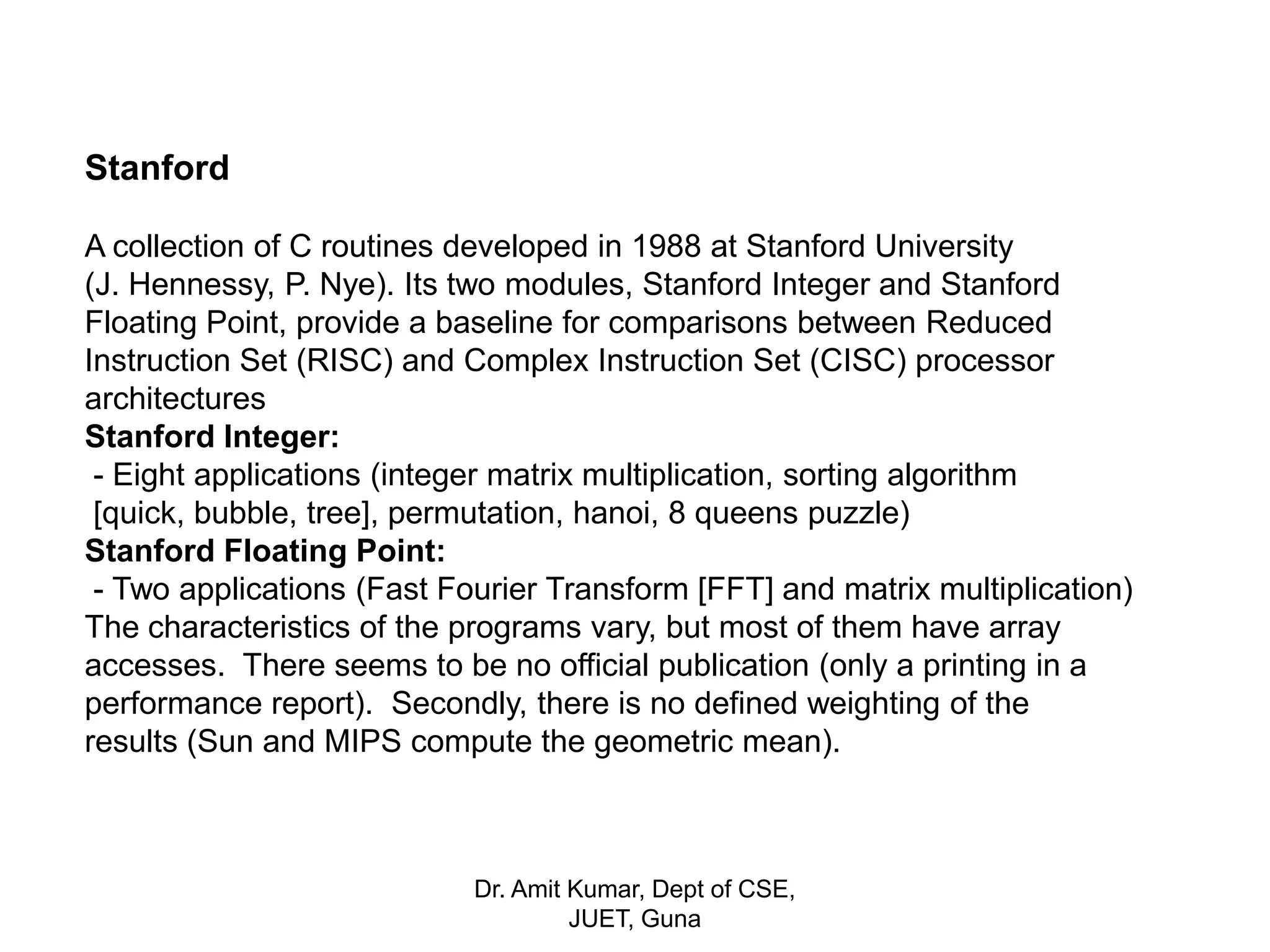 Stanford
A collection of C routines developed in 1988 at Stanford University
(J. Hennessy, P. Nye). Its two modules, Stanford Integer and Stanford
Floating Point, provide a baseline for comparisons between Reduced
Instruction Set (RISC) and Complex Instruction Set (CISC) processor
architectures
Stanford Integer:
- Eight applications (integer matrix multiplication, sorting algorithm
[quick, bubble, tree], permutation, hanoi, 8 queens puzzle)
Stanford Floating Point:
- Two applications (Fast Fourier Transform [FFT] and matrix multiplication)
The characteristics of the programs vary, but most of them have array
accesses. There seems to be no official publication (only a printing in a
performance report). Secondly, there is no defined weighting of the
results (Sun and MIPS compute the geometric mean).
Dr. Amit Kumar, Dept of CSE,
JUET, Guna
 