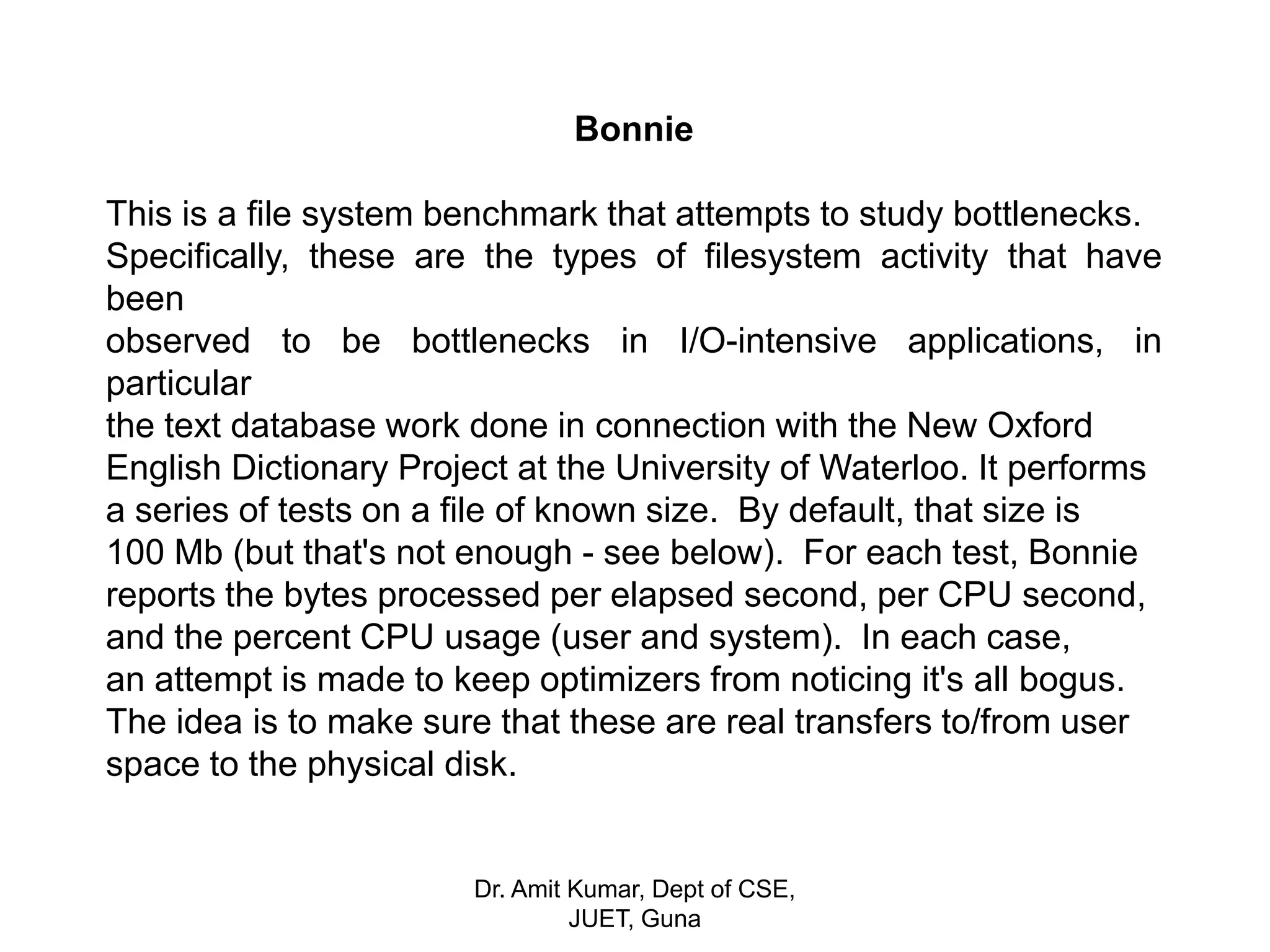 Bonnie
This is a file system benchmark that attempts to study bottlenecks.
Specifically, these are the types of filesystem activity that have
been
observed to be bottlenecks in I/O-intensive applications, in
particular
the text database work done in connection with the New Oxford
English Dictionary Project at the University of Waterloo. It performs
a series of tests on a file of known size. By default, that size is
100 Mb (but that's not enough - see below). For each test, Bonnie
reports the bytes processed per elapsed second, per CPU second,
and the percent CPU usage (user and system). In each case,
an attempt is made to keep optimizers from noticing it's all bogus.
The idea is to make sure that these are real transfers to/from user
space to the physical disk.
Dr. Amit Kumar, Dept of CSE,
JUET, Guna
 