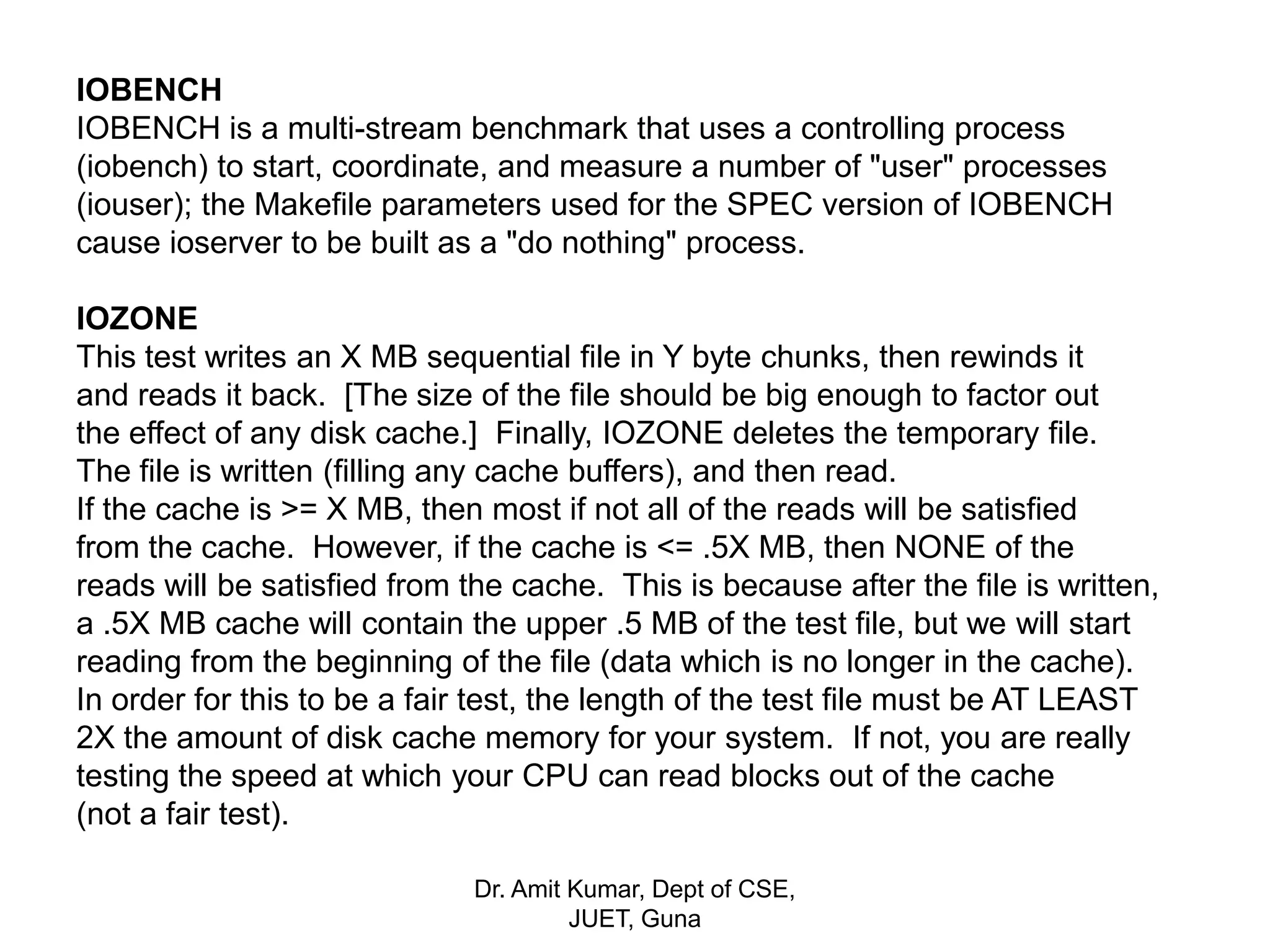 IOBENCH
IOBENCH is a multi-stream benchmark that uses a controlling process
(iobench) to start, coordinate, and measure a number of "user" processes
(iouser); the Makefile parameters used for the SPEC version of IOBENCH
cause ioserver to be built as a "do nothing" process.
IOZONE
This test writes an X MB sequential file in Y byte chunks, then rewinds it
and reads it back. [The size of the file should be big enough to factor out
the effect of any disk cache.] Finally, IOZONE deletes the temporary file.
The file is written (filling any cache buffers), and then read.
If the cache is >= X MB, then most if not all of the reads will be satisfied
from the cache. However, if the cache is <= .5X MB, then NONE of the
reads will be satisfied from the cache. This is because after the file is written,
a .5X MB cache will contain the upper .5 MB of the test file, but we will start
reading from the beginning of the file (data which is no longer in the cache).
In order for this to be a fair test, the length of the test file must be AT LEAST
2X the amount of disk cache memory for your system. If not, you are really
testing the speed at which your CPU can read blocks out of the cache
(not a fair test).
Dr. Amit Kumar, Dept of CSE,
JUET, Guna
 