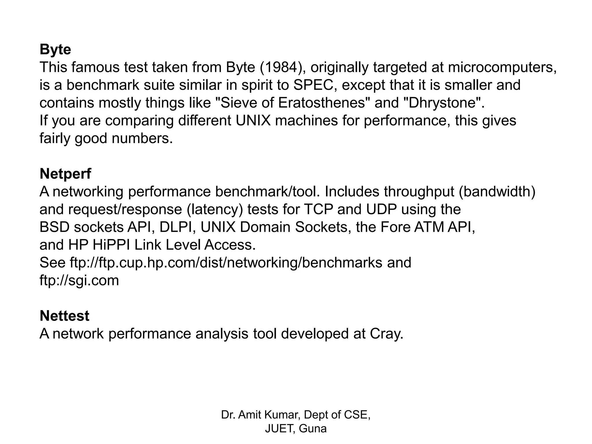 Byte
This famous test taken from Byte (1984), originally targeted at microcomputers,
is a benchmark suite similar in spirit to SPEC, except that it is smaller and
contains mostly things like "Sieve of Eratosthenes" and "Dhrystone".
If you are comparing different UNIX machines for performance, this gives
fairly good numbers.
Netperf
A networking performance benchmark/tool. Includes throughput (bandwidth)
and request/response (latency) tests for TCP and UDP using the
BSD sockets API, DLPI, UNIX Domain Sockets, the Fore ATM API,
and HP HiPPI Link Level Access.
See ftp://ftp.cup.hp.com/dist/networking/benchmarks and
ftp://sgi.com
Nettest
A network performance analysis tool developed at Cray.
Dr. Amit Kumar, Dept of CSE,
JUET, Guna
 