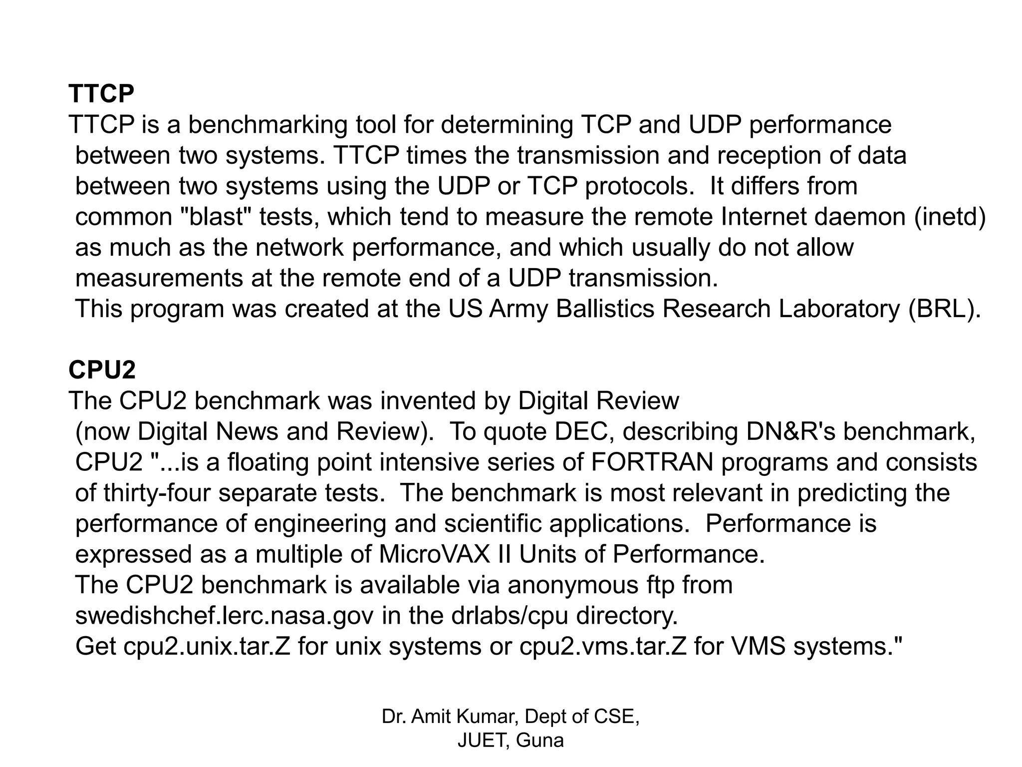 TTCP
TTCP is a benchmarking tool for determining TCP and UDP performance
between two systems. TTCP times the transmission and reception of data
between two systems using the UDP or TCP protocols. It differs from
common "blast" tests, which tend to measure the remote Internet daemon (inetd)
as much as the network performance, and which usually do not allow
measurements at the remote end of a UDP transmission.
This program was created at the US Army Ballistics Research Laboratory (BRL).
CPU2
The CPU2 benchmark was invented by Digital Review
(now Digital News and Review). To quote DEC, describing DN&R's benchmark,
CPU2 "...is a floating point intensive series of FORTRAN programs and consists
of thirty-four separate tests. The benchmark is most relevant in predicting the
performance of engineering and scientific applications. Performance is
expressed as a multiple of MicroVAX II Units of Performance.
The CPU2 benchmark is available via anonymous ftp from
swedishchef.lerc.nasa.gov in the drlabs/cpu directory.
Get cpu2.unix.tar.Z for unix systems or cpu2.vms.tar.Z for VMS systems."
Dr. Amit Kumar, Dept of CSE,
JUET, Guna
 