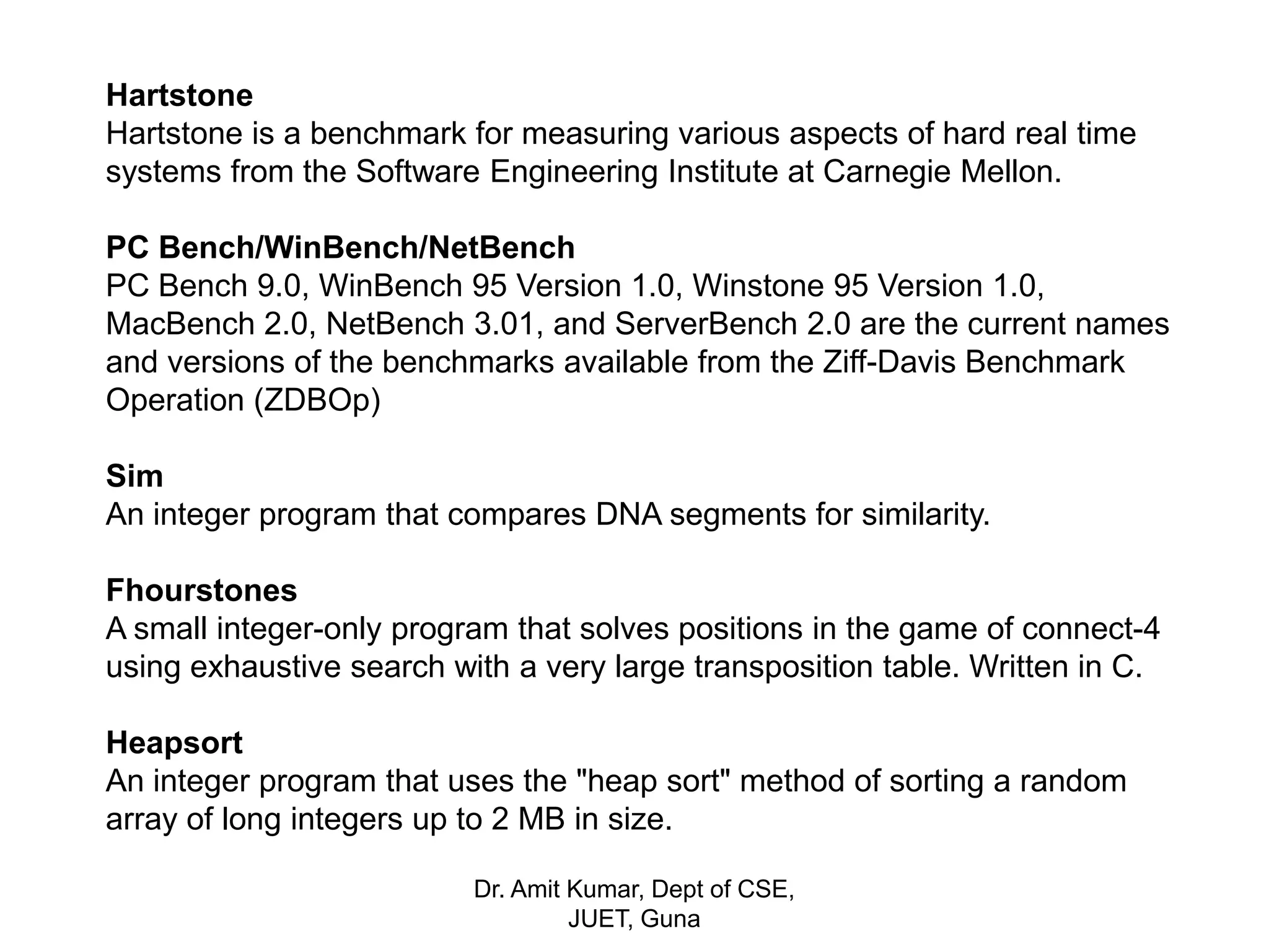 Hartstone
Hartstone is a benchmark for measuring various aspects of hard real time
systems from the Software Engineering Institute at Carnegie Mellon.
PC Bench/WinBench/NetBench
PC Bench 9.0, WinBench 95 Version 1.0, Winstone 95 Version 1.0,
MacBench 2.0, NetBench 3.01, and ServerBench 2.0 are the current names
and versions of the benchmarks available from the Ziff-Davis Benchmark
Operation (ZDBOp)
Sim
An integer program that compares DNA segments for similarity.
Fhourstones
A small integer-only program that solves positions in the game of connect-4
using exhaustive search with a very large transposition table. Written in C.
Heapsort
An integer program that uses the "heap sort" method of sorting a random
array of long integers up to 2 MB in size.
Dr. Amit Kumar, Dept of CSE,
JUET, Guna
 