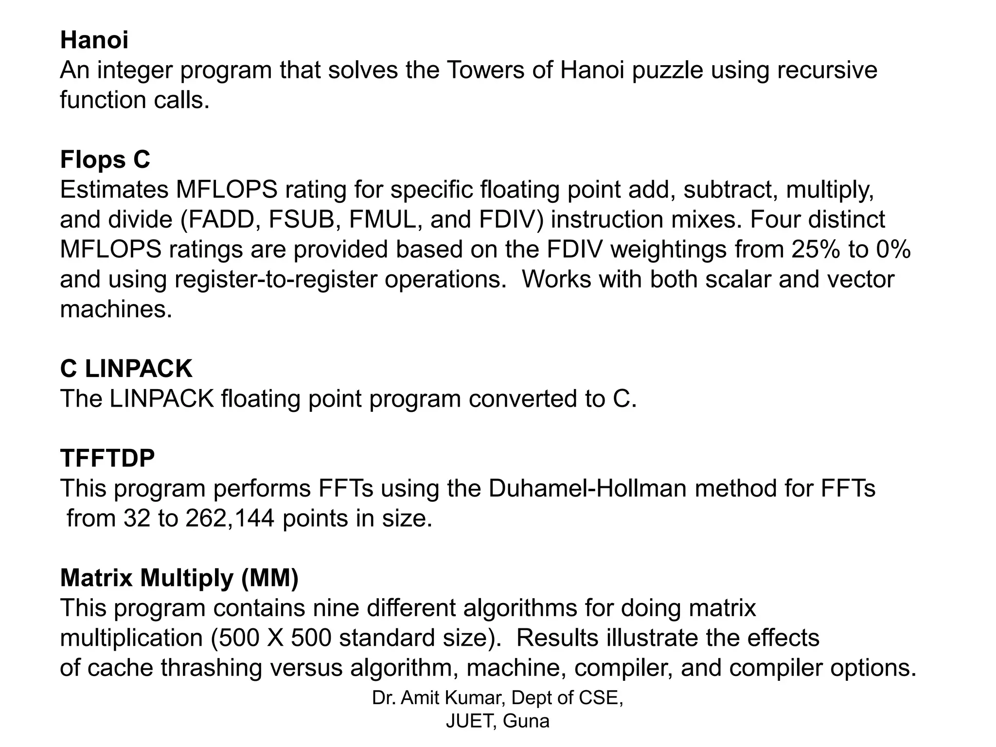 Hanoi
An integer program that solves the Towers of Hanoi puzzle using recursive
function calls.
Flops C
Estimates MFLOPS rating for specific floating point add, subtract, multiply,
and divide (FADD, FSUB, FMUL, and FDIV) instruction mixes. Four distinct
MFLOPS ratings are provided based on the FDIV weightings from 25% to 0%
and using register-to-register operations. Works with both scalar and vector
machines.
C LINPACK
The LINPACK floating point program converted to C.
TFFTDP
This program performs FFTs using the Duhamel-Hollman method for FFTs
from 32 to 262,144 points in size.
Matrix Multiply (MM)
This program contains nine different algorithms for doing matrix
multiplication (500 X 500 standard size). Results illustrate the effects
of cache thrashing versus algorithm, machine, compiler, and compiler options.
Dr. Amit Kumar, Dept of CSE,
JUET, Guna
 