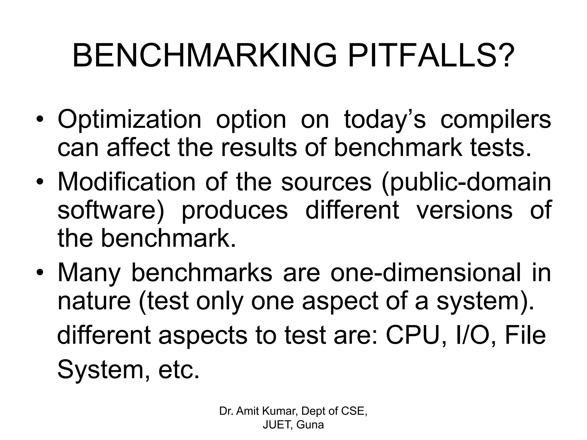 BENCHMARKING PITFALLS?
• Optimization option on today’s compilers
can affect the results of benchmark tests.
• Modification of the sources (public-domain
software) produces different versions of
the benchmark.
• Many benchmarks are one-dimensional in
nature (test only one aspect of a system).
different aspects to test are: CPU, I/O, File
System, etc.
Dr. Amit Kumar, Dept of CSE,
JUET, Guna
 