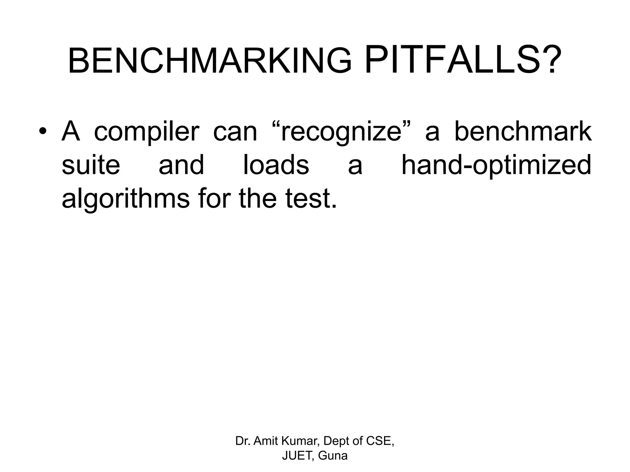 • A compiler can “recognize” a benchmark
suite and loads a hand-optimized
algorithms for the test.
BENCHMARKING PITFALLS?
Dr. Amit Kumar, Dept of CSE,
JUET, Guna
 