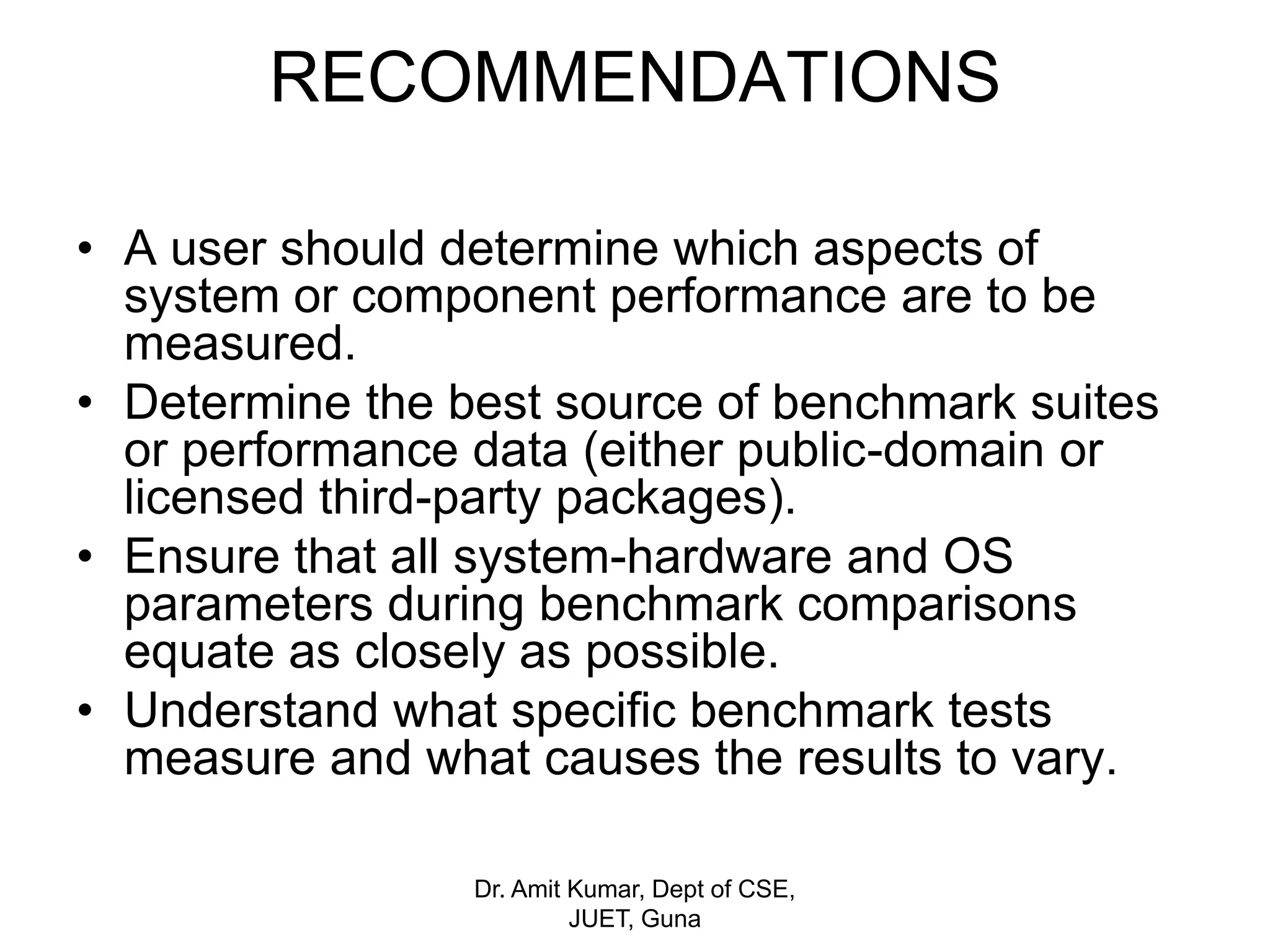 RECOMMENDATIONS
• A user should determine which aspects of
system or component performance are to be
measured.
• Determine the best source of benchmark suites
or performance data (either public-domain or
licensed third-party packages).
• Ensure that all system-hardware and OS
parameters during benchmark comparisons
equate as closely as possible.
• Understand what specific benchmark tests
measure and what causes the results to vary.
Dr. Amit Kumar, Dept of CSE,
JUET, Guna
 