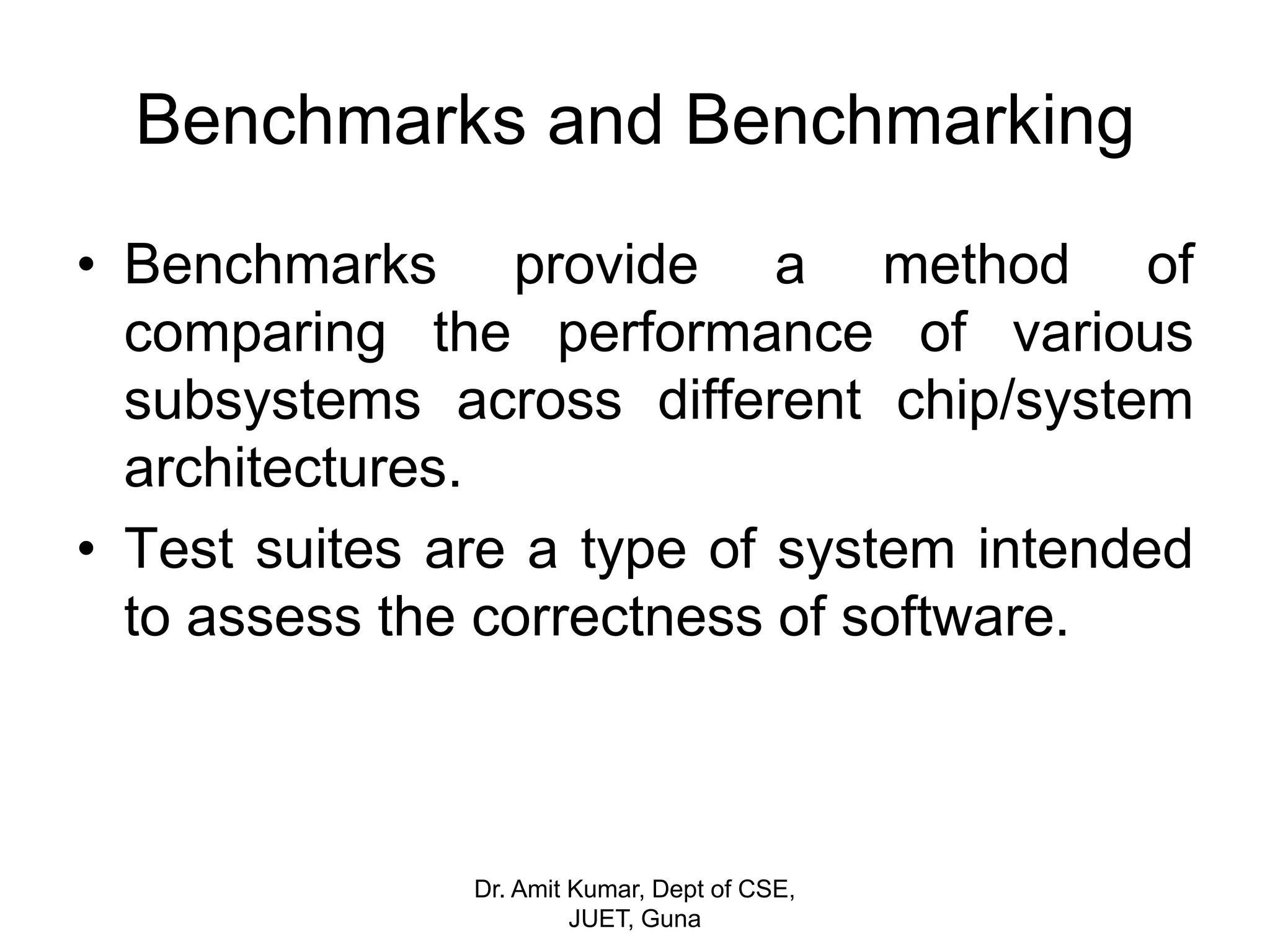Benchmarks and Benchmarking
• Benchmarks provide a method of
comparing the performance of various
subsystems across different chip/system
architectures.
• Test suites are a type of system intended
to assess the correctness of software.
Dr. Amit Kumar, Dept of CSE,
JUET, Guna
 