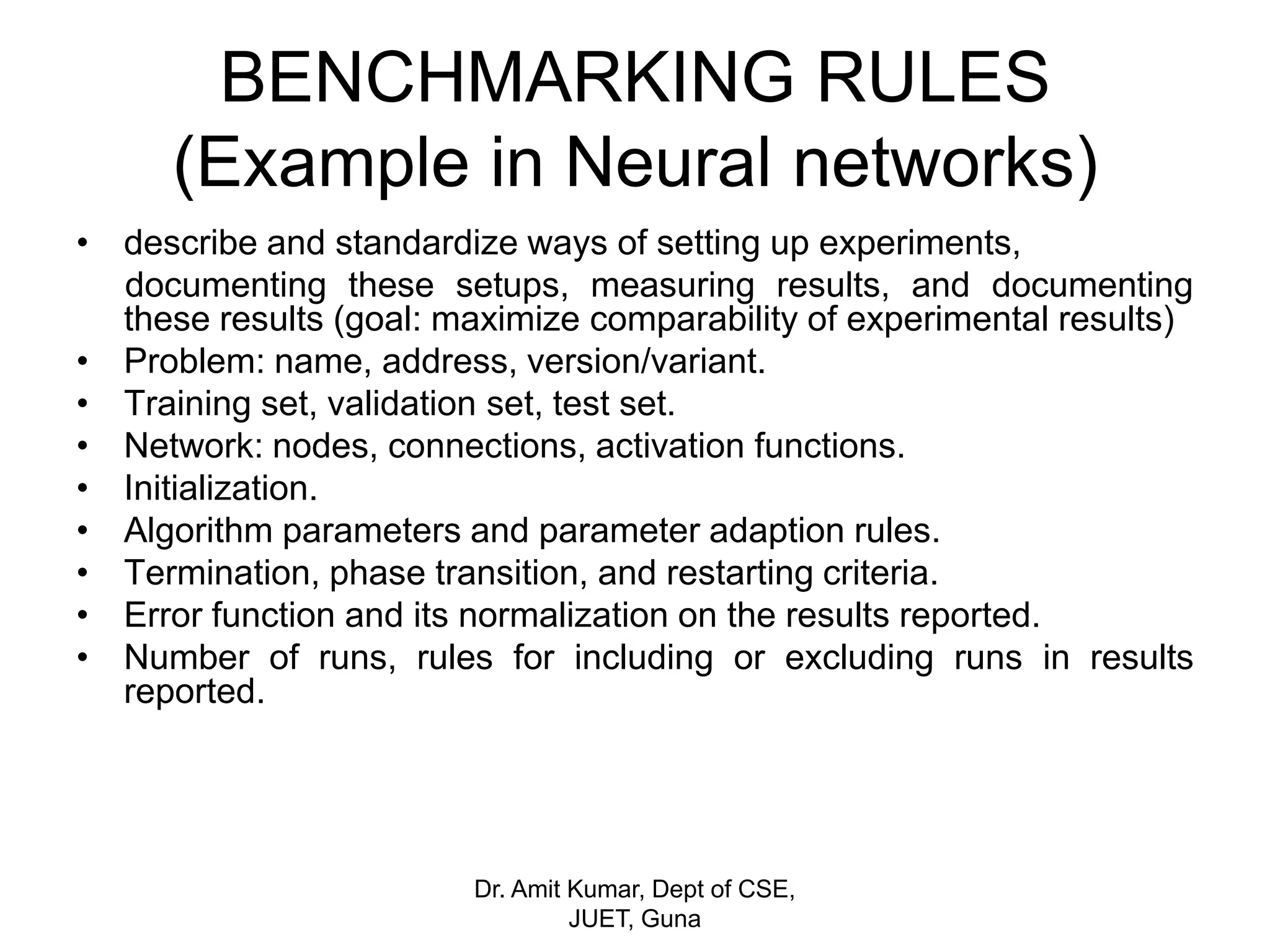 BENCHMARKING RULES
(Example in Neural networks)
• describe and standardize ways of setting up experiments,
documenting these setups, measuring results, and documenting
these results (goal: maximize comparability of experimental results)
• Problem: name, address, version/variant.
• Training set, validation set, test set.
• Network: nodes, connections, activation functions.
• Initialization.
• Algorithm parameters and parameter adaption rules.
• Termination, phase transition, and restarting criteria.
• Error function and its normalization on the results reported.
• Number of runs, rules for including or excluding runs in results
reported.
Dr. Amit Kumar, Dept of CSE,
JUET, Guna
 