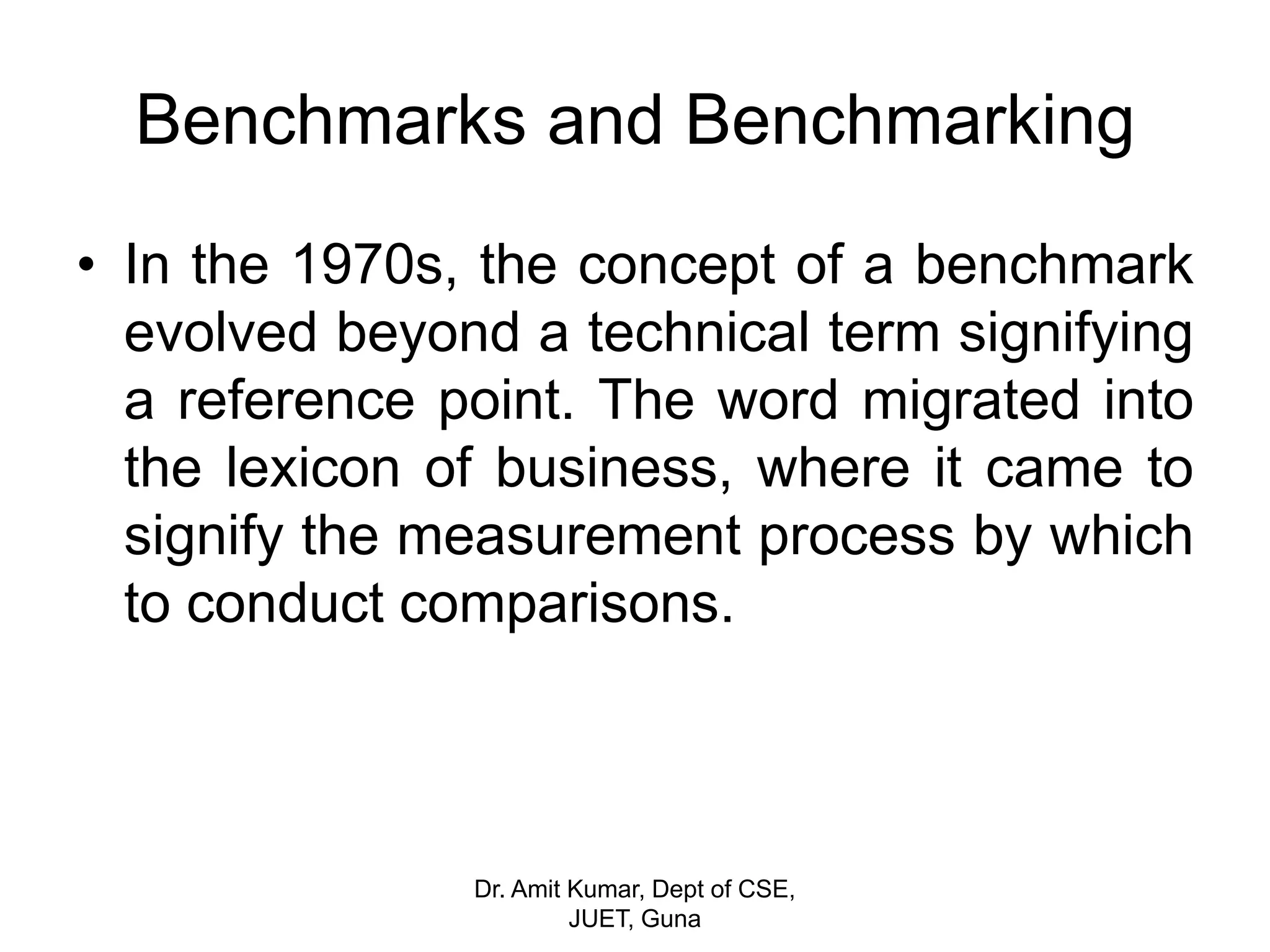 Benchmarks and Benchmarking
• In the 1970s, the concept of a benchmark
evolved beyond a technical term signifying
a reference point. The word migrated into
the lexicon of business, where it came to
signify the measurement process by which
to conduct comparisons.
Dr. Amit Kumar, Dept of CSE,
JUET, Guna
 