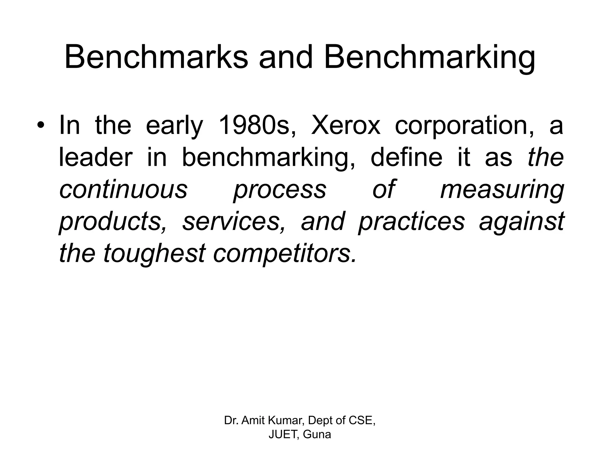 Benchmarks and Benchmarking
• In the early 1980s, Xerox corporation, a
leader in benchmarking, define it as the
continuous process of measuring
products, services, and practices against
the toughest competitors.
Dr. Amit Kumar, Dept of CSE,
JUET, Guna
 